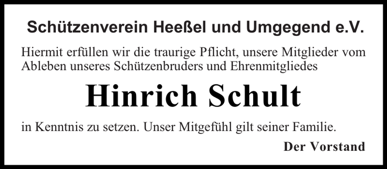 <p>Schützenverein Heeßel und Umgegend e.V.<br />Hiermit erfüllen wir die traurige Pflicht, unsere Mitglieder vom<br />Ableben unseres Schützenbruders und Ehrenmitgliedes</p><p>Hinrich Schult<br />in Kenntnis zu setzen. Unser Mitgefühl gilt seiner Familie.<br />Der Vorstand</p>