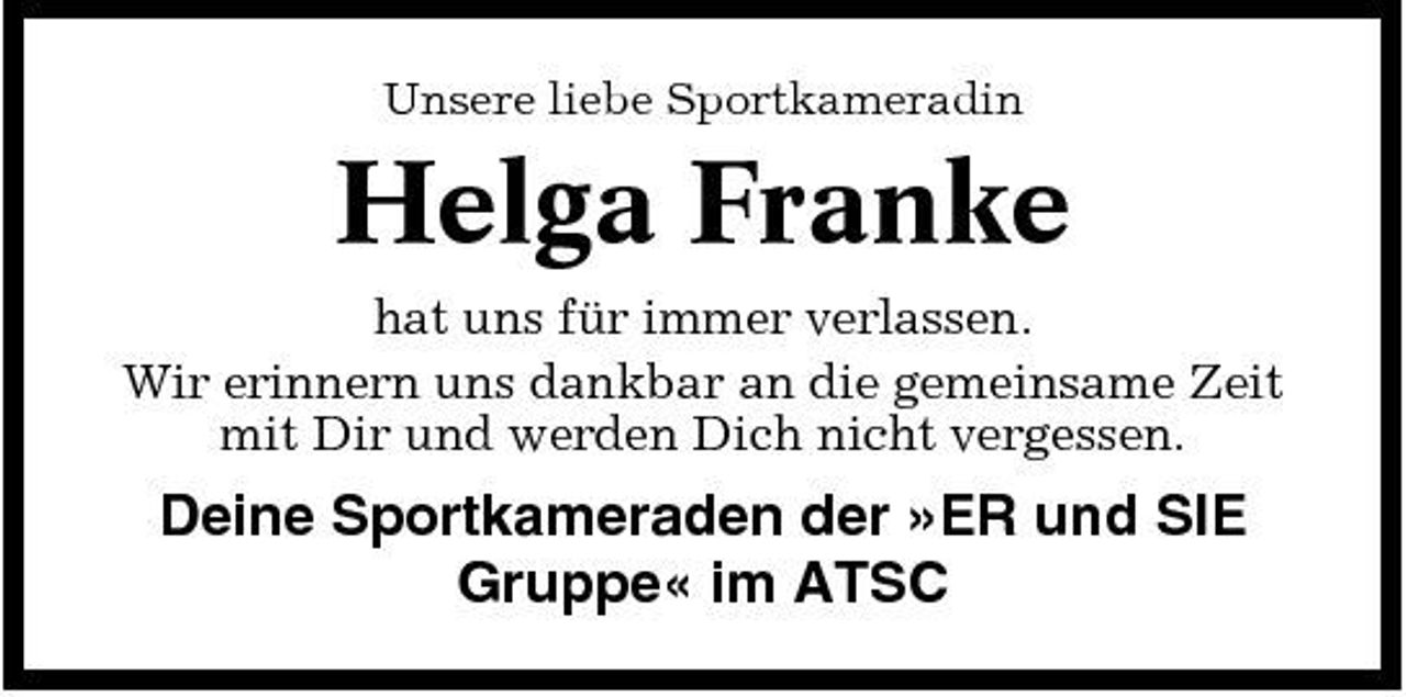 <p>Unsere liebe Sportkameradin</p><p>Helga Franke<br />hat uns für immer verlassen. Wir erinnern uns dankbar an die gemeinsame Zeit mit Dir und werden Dich nicht vergessen.</p><p>Deine Sportkameraden der »ER und SIE Gruppe« im ATSC</p>