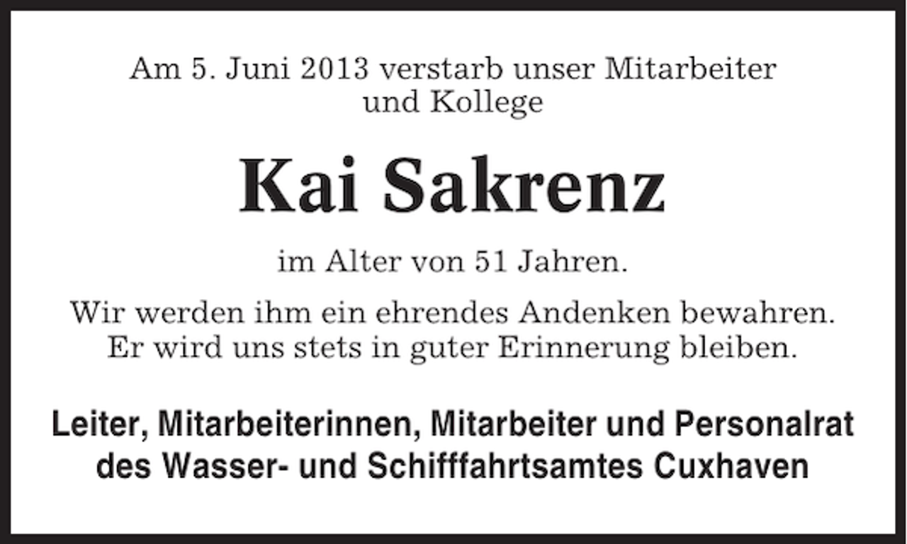 <p>Am 5. Juni 2013 verstarb unser Mitarbeiter<br />und Kollege</p><p>Kai Sakrenz<br />im Alter von 51 Jahren.<br />Wir werden ihm ein ehrendes Andenken bewahren.<br />Er wird uns stets in guter Erinnerung bleiben.</p><p>Leiter, Mitarbeiterinnen, Mitarbeiter und Personalrat<br />des Wasser- und Schifffahrtsamtes Cuxhaven</p>