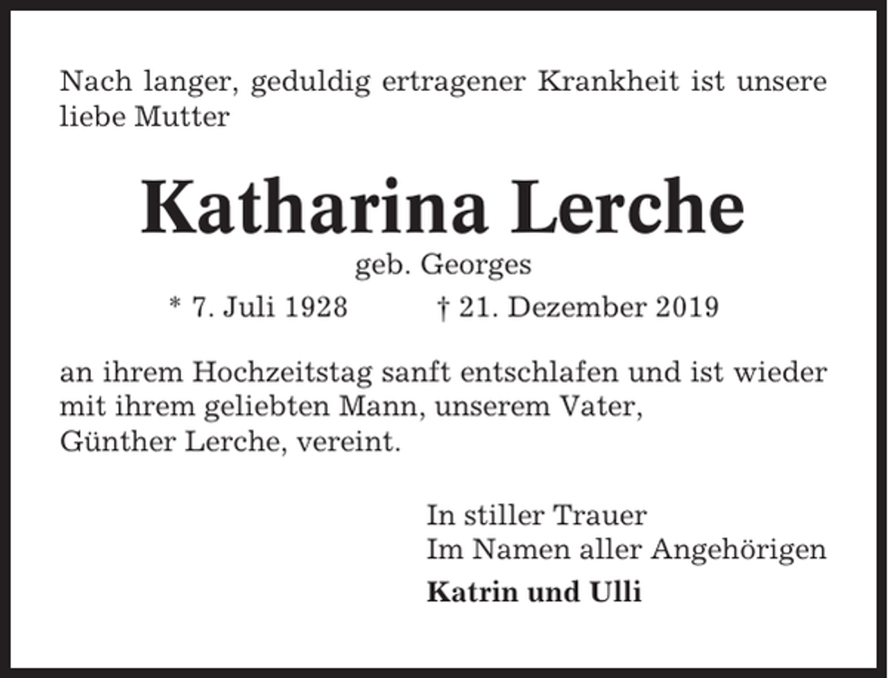 <p>Nach langer, geduldig ertragener Krankheit ist unsere<br />liebe Mutter</p><p>Katharina Lerche<br />* 7. Juli 1928</p><p>geb. Georges<br />† 21. Dezember 2019</p><p>an ihrem Hochzeitstag sanft entschlafen und ist wieder<br />mit ihrem geliebten Mann, unserem Vater,<br />Günther Lerche, vereint.<br />In stiller Trauer<br />Im Namen aller Angehörigen<br />Katrin und Ulli</p>
