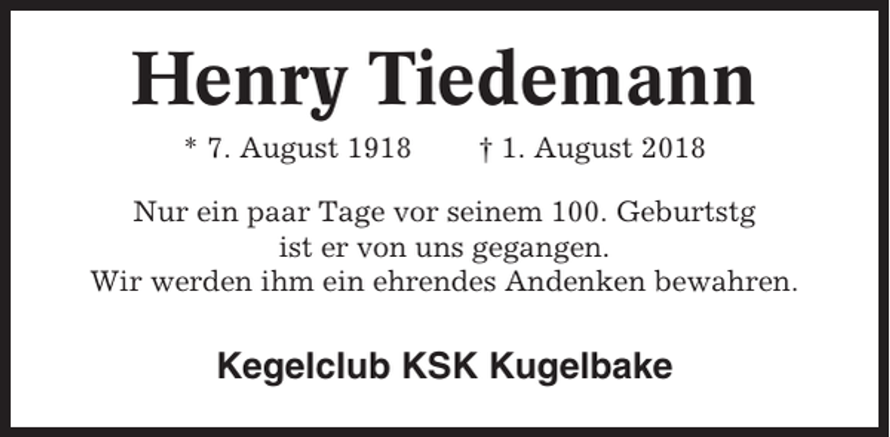 <p>Henry Tiedemann<br />* 7. August 1918</p><p>† 1. August 2018</p><p>Nur ein paar Tage vor seinem 100. Geburtstg<br />ist er von uns gegangen.<br />Wir werden ihm ein ehrendes Andenken bewahren.</p><p>Kegelclub KSK Kugelbake</p>