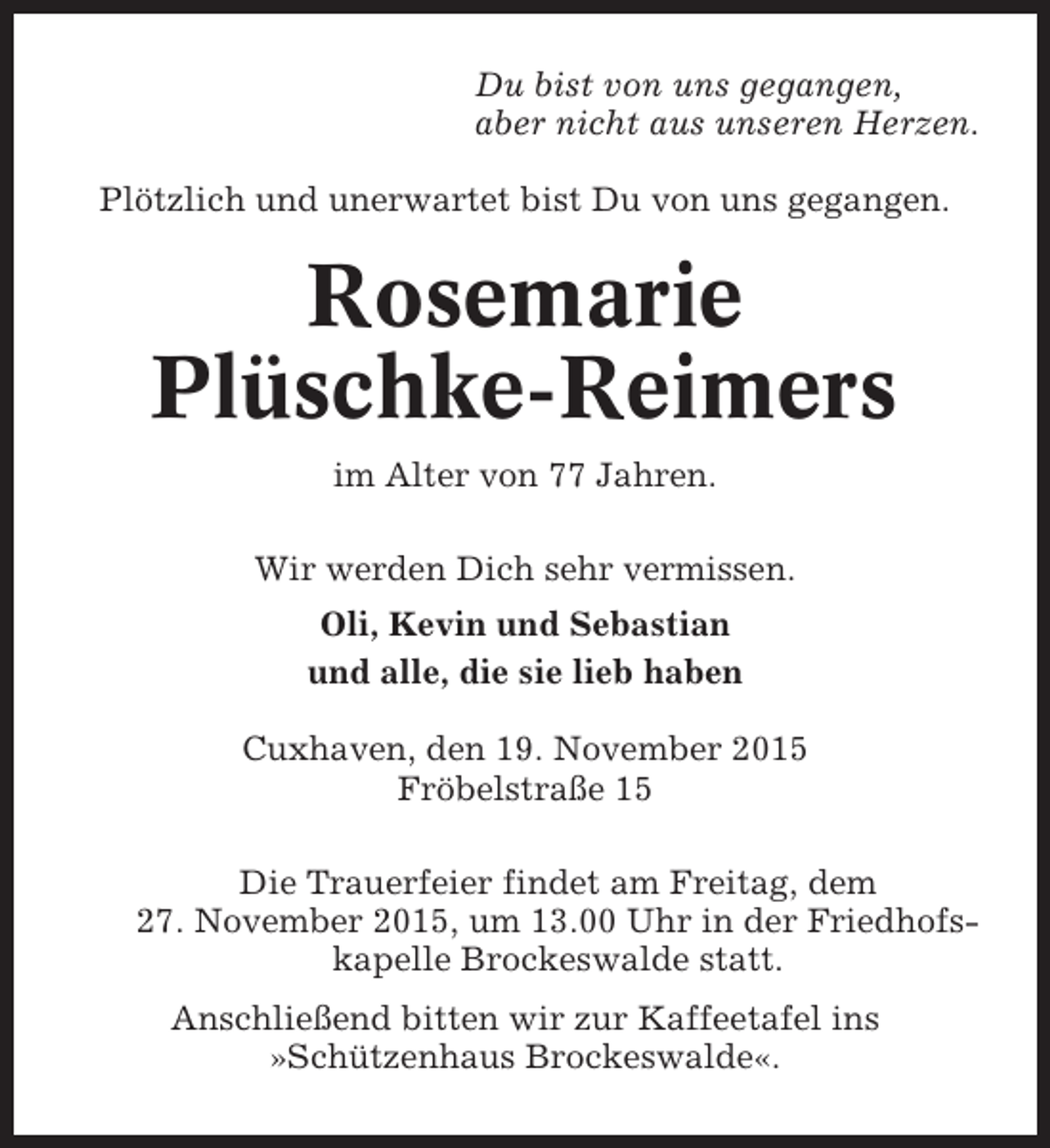 <p>Du bist von uns gegangen,<br />aber nicht aus unseren Herzen.<br />Plötzlich und unerwartet bist Du von uns gegangen.</p><p>Rosemarie<br />Plüschke-Reimers<br />im Alter von 77 Jahren.<br />Wir werden Dich sehr vermissen.<br />Oli, Kevin und Sebastian<br />und alle, die sie lieb haben<br />Cuxhaven, den 19. November 2015<br />Fröbelstraße 15<br />Die Trauerfeier findet am Freitag, dem<br />27. November 2015, um 13.00 Uhr in der Friedhofskapelle Brockeswalde statt.<br />Anschließend bitten wir zur Kaffeetafel ins<br />»Schützenhaus Brockeswalde«.</p>