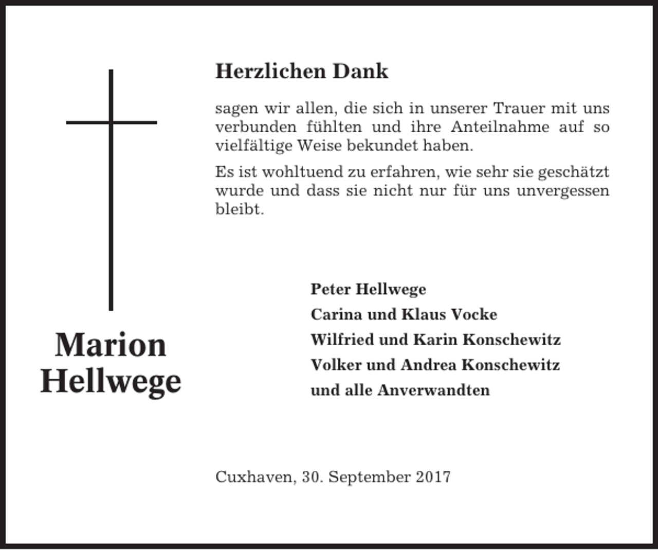 <p>Herzlichen Dank<br />sagen wir allen, die sich in unserer Trauer mit uns<br />verbunden fühlten und ihre Anteilnahme auf so<br />vielfältige Weise bekundet haben.<br />Es ist wohltuend zu erfahren, wie sehr sie geschätzt<br />wurde und dass sie nicht nur für uns unvergessen<br />bleibt.</p><p>Peter Hellwege<br />Carina und Klaus Vocke</p><p>Marion<br />Hellwege</p><p>Wilfried und Karin Konschewitz<br />Volker und Andrea Konschewitz<br />und alle Anverwandten</p><p>Cuxhaven, 30. September 2017</p>