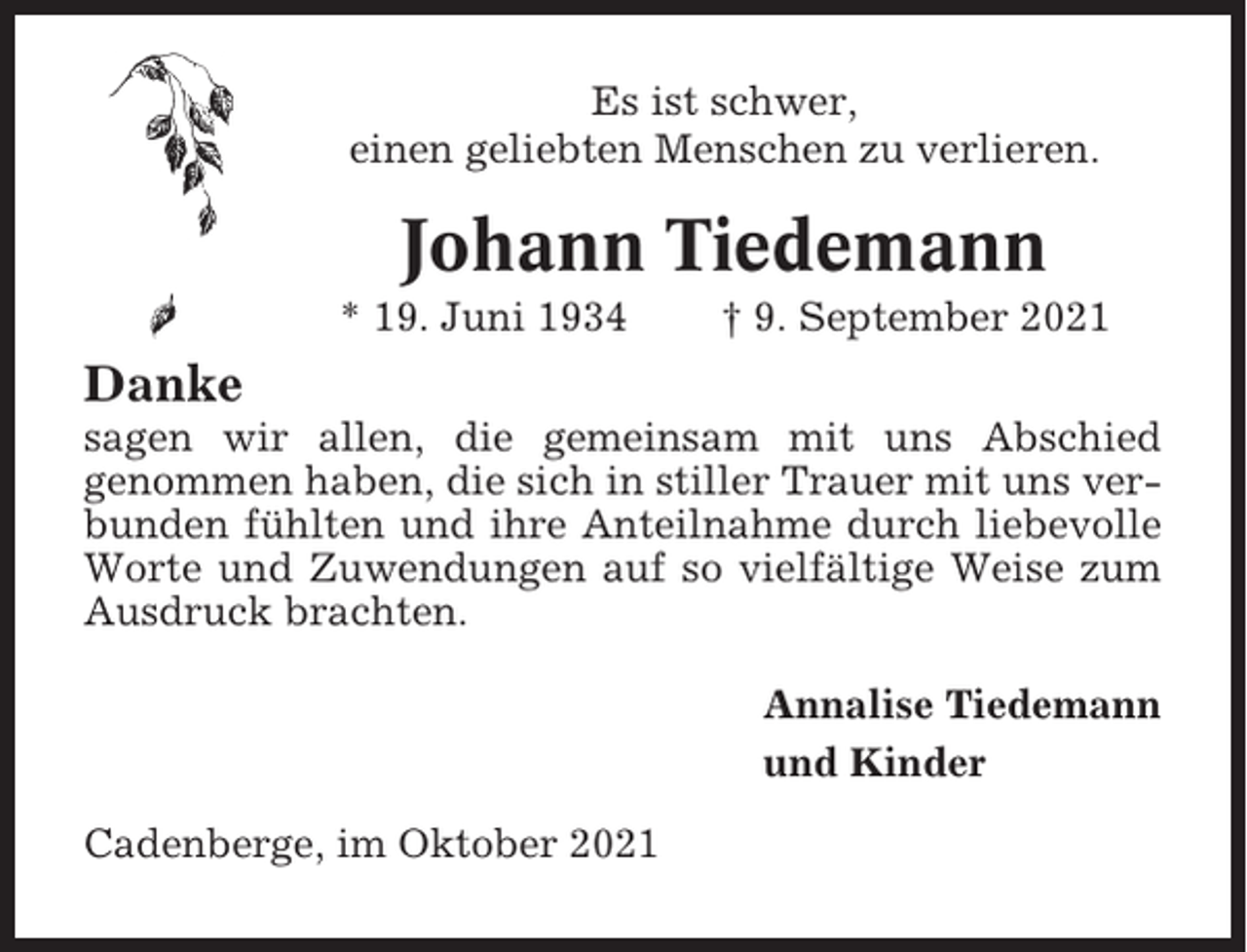 <p>Es ist schwer,<br />einen geliebten Menschen zu verlieren.</p><p>Johann Tiedemann<br />* 19. Juni 1934</p><p>† 9. September 2021</p><p>Danke<br />sagen wir allen, die gemeinsam mit uns Abschied<br />genommen haben, die sich in stiller Trauer mit uns verbunden fühlten und ihre Anteilnahme durch liebevolle<br />Worte und Zuwendungen auf so vielfältige Weise zum<br />Ausdruck brachten.<br />Annalise Tiedemann<br />und Kinder<br />Cadenberge, im Oktober 2021</p>