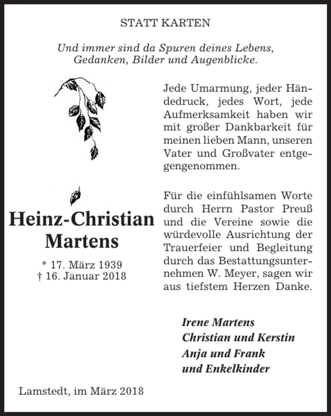 <p>STATT KARTEN<br />Und immer sind da Spuren deines Lebens,<br />Gedanken, Bilder und Augenblicke.<br />Jede Umarmung, jeder Händedruck, jedes Wort, jede<br />Aufmerksamkeit haben wir<br />mit großer Dankbarkeit für<br />meinen lieben Mann, unseren<br />Vater und Großvater entgegengenommen.</p><p>Heinz-Christian<br />Martens<br />* 17. März 1939<br />† 16. Januar 2018</p><p>Für die einfühlsamen Worte<br />durch Herrn Pastor Preuß<br />und die Vereine sowie die<br />würdevolle Ausrichtung der<br />Trauerfeier und Begleitung<br />durch das Bestattungsunternehmen W. Meyer, sagen wir<br />aus tiefstem Herzen Danke.<br />Irene Martens<br />Christian und Kerstin<br />Anja und Frank<br />und Enkelkinder</p><p>Lamstedt, im März 2018</p>