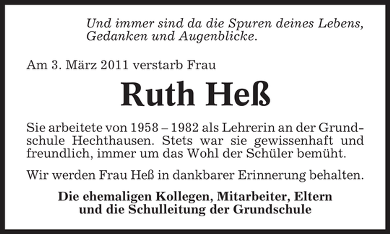 <p>Und immer sind da die Spuren deines Lebens, Gedanken und Augenblicke. Am 3. März 2011 verstarb Frau</p><p>Ruth Heß<br />Sie arbeitete von 1958 – 1982 als Lehrerin an der Grundschule Hechthausen. Stets war sie gewissenhaft und freundlich, immer um das Wohl der Schüler bemüht. Wir werden Frau Heß in dankbarer Erinnerung behalten. Die ehemaligen Kollegen, Mitarbeiter, Eltern und die Schulleitung der Grundschule</p>