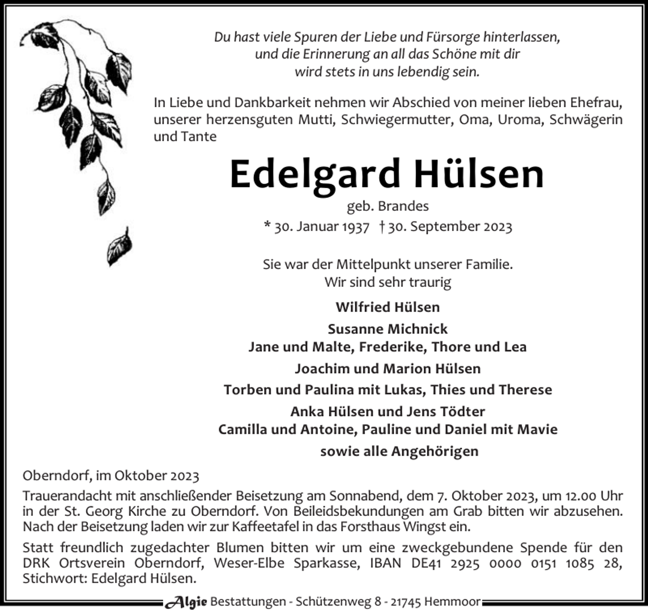<p>Du hast viele Spuren der Liebe und Fürsorge hinterlassen,<br />und die Erinnerung an all das Schöne mit dir<br />wird stets in uns lebendig sein.<br />In Liebe und Dankbarkeit nehmen wir Abschied von meiner lieben Ehefrau,<br />unserer herzensguten Mutti, Schwiegermutter, Oma, Uroma, Schwägerin<br />und Tante</p><p>Edelgard Hülsen<br />geb. Brandes<br />* 30. Januar 1937 † 30. September 2023</p><p>Sie war der Mittelpunkt unserer Familie.<br />Wir sind sehr traurig<br />Wilfried Hülsen<br />Susanne Michnick<br />Jane und Malte, Frederike, Thore und Lea<br />Joachim und Marion Hülsen<br />Torben und Paulina mit Lukas, Thies und Therese<br />Anka Hülsen und Jens Tödter<br />Camilla und Antoine, Pauline und Daniel mit Mavie<br />sowie alle Angehörigen<br />Oberndorf, im Oktober 2023<br />Trauerandacht mit anschließender Beisetzung am Sonnabend, dem 7. Oktober 2023, um 12.00 Uhr<br />in der St. Georg Kirche zu Oberndorf. Von Beileidsbekundungen am Grab bitten wir abzusehen.<br />Nach der Beisetzung laden wir zur Kaffeetafel in das Forsthaus Wingst ein.<br />Statt freundlich zugedachter Blumen bitten wir um eine zweckgebundene Spende für den<br />DRK Ortsverein Oberndorf, Weser-Elbe Sparkasse, IBAN DE41 2925 00015085 28,<br />Stichwort: Edelgard Hülsen.<br />Algie Bestattungen - Schützenweg 8 - 21745 Hemmoor</p>