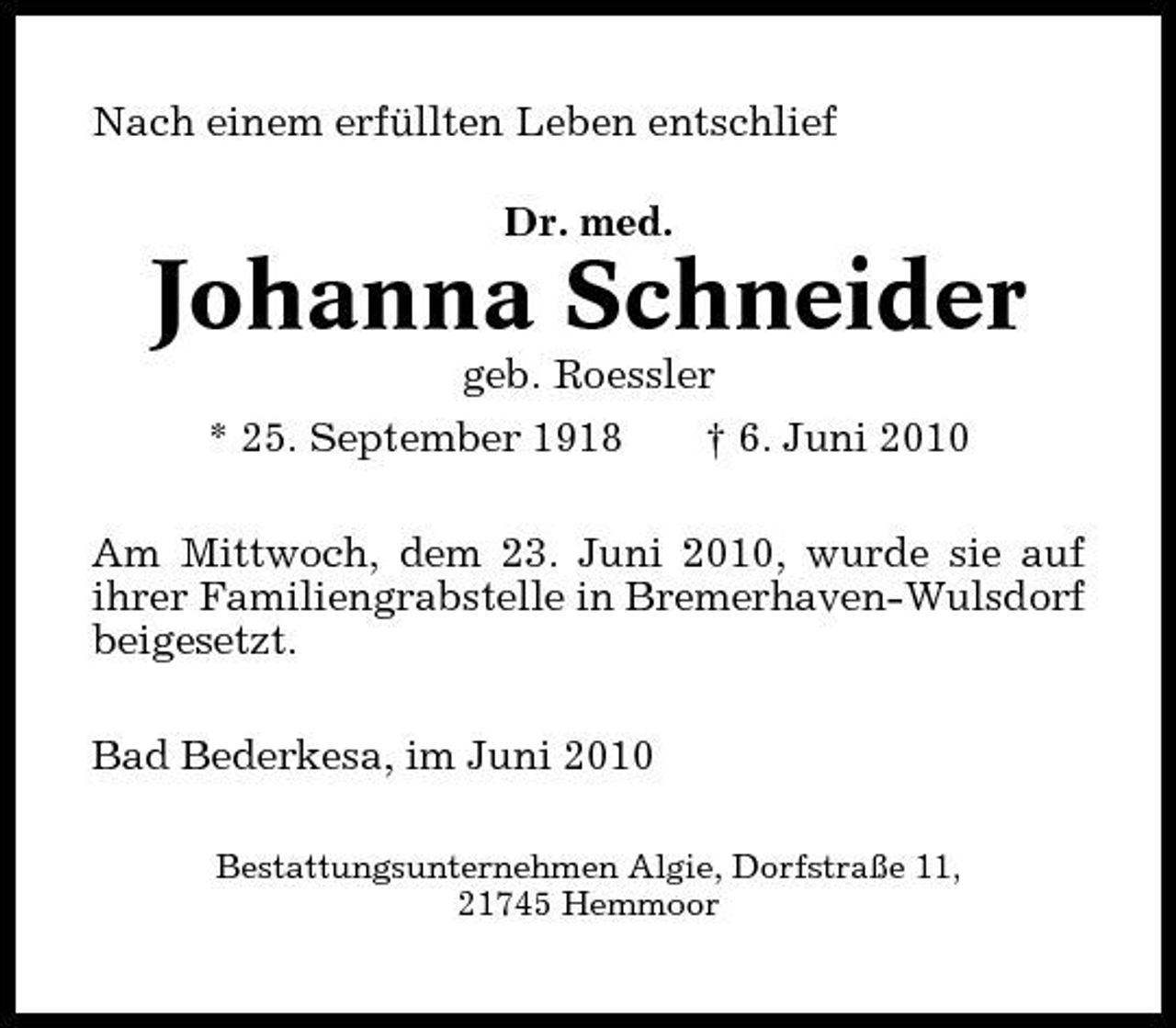 <p>Nach einem erfüllten Leben entschlief Dr. med.</p><p>Johanna Schneider<br />geb. Roessler * 25. September 1918 † 6. Juni 2010 Am Mittwoch, dem 23. Juni 2010, wurde sie auf ihrer Familiengrabstelle in Bremerhaven-Wulsdorf beigesetzt. Bad Bederkesa, im Juni 2010<br />Bestattungsunternehmen Algie, Dorfstraße 11, 21745 Hemmoor</p>