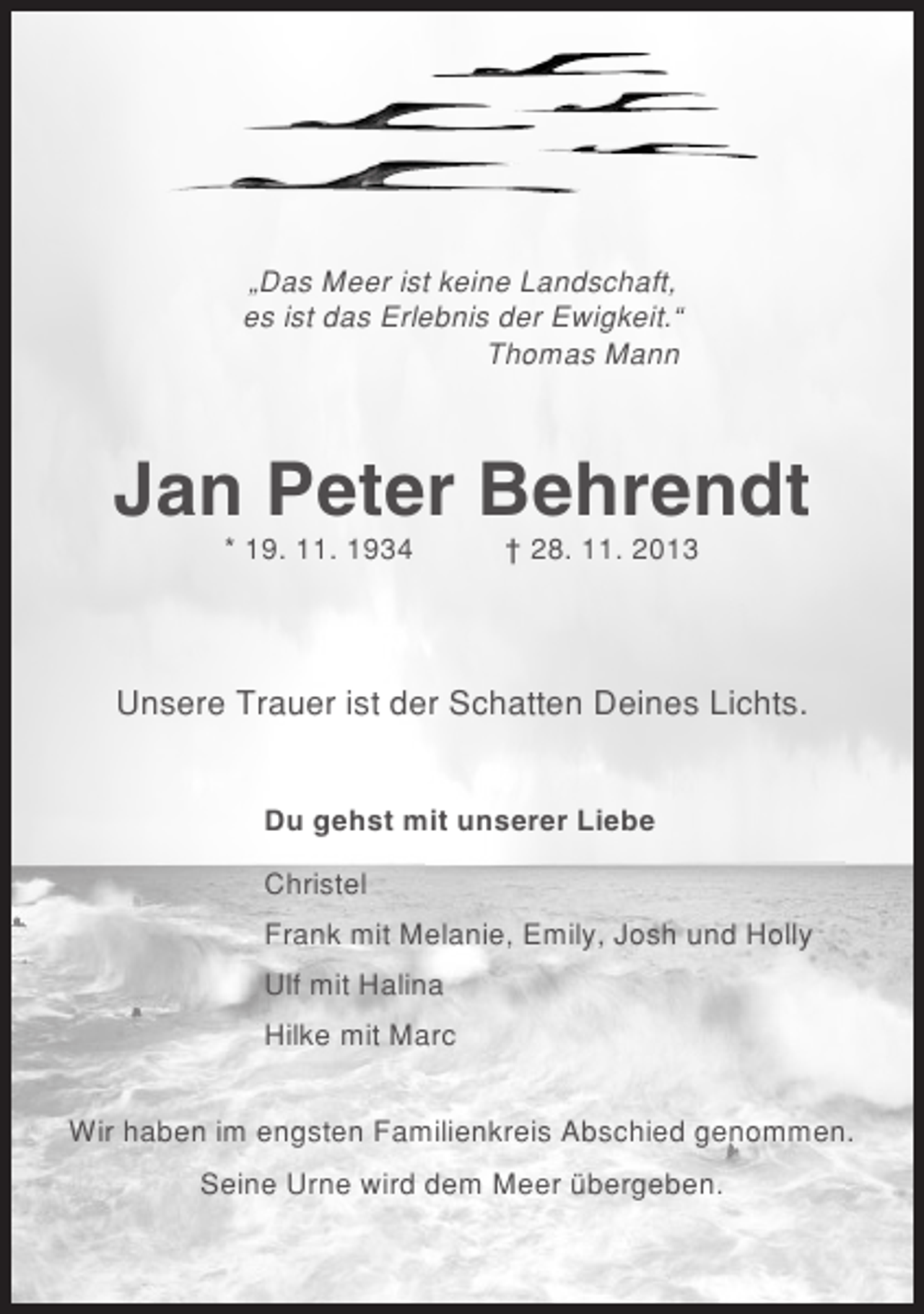 <p>„Das Meer ist keine Landschaft,<br />es ist das Erlebnis der Ewigkeit.“<br />Thomas Mann</p><p>Jan Peter Behrendt<br />* 19. 11. 1934</p><p>† 28. 11. 2013</p><p>Unsere Trauer ist der Schatten Deines Lichts.<br />Du gehst mit unserer Liebe<br />Christel<br />Frank mit Melanie, Emily, Josh und Holly<br />Ulf mit Halina<br />Hilke mit Marc<br />Wir haben im engsten Familienkreis Abschied genommen.<br />Seine Urne wird dem Meer übergeben.</p>