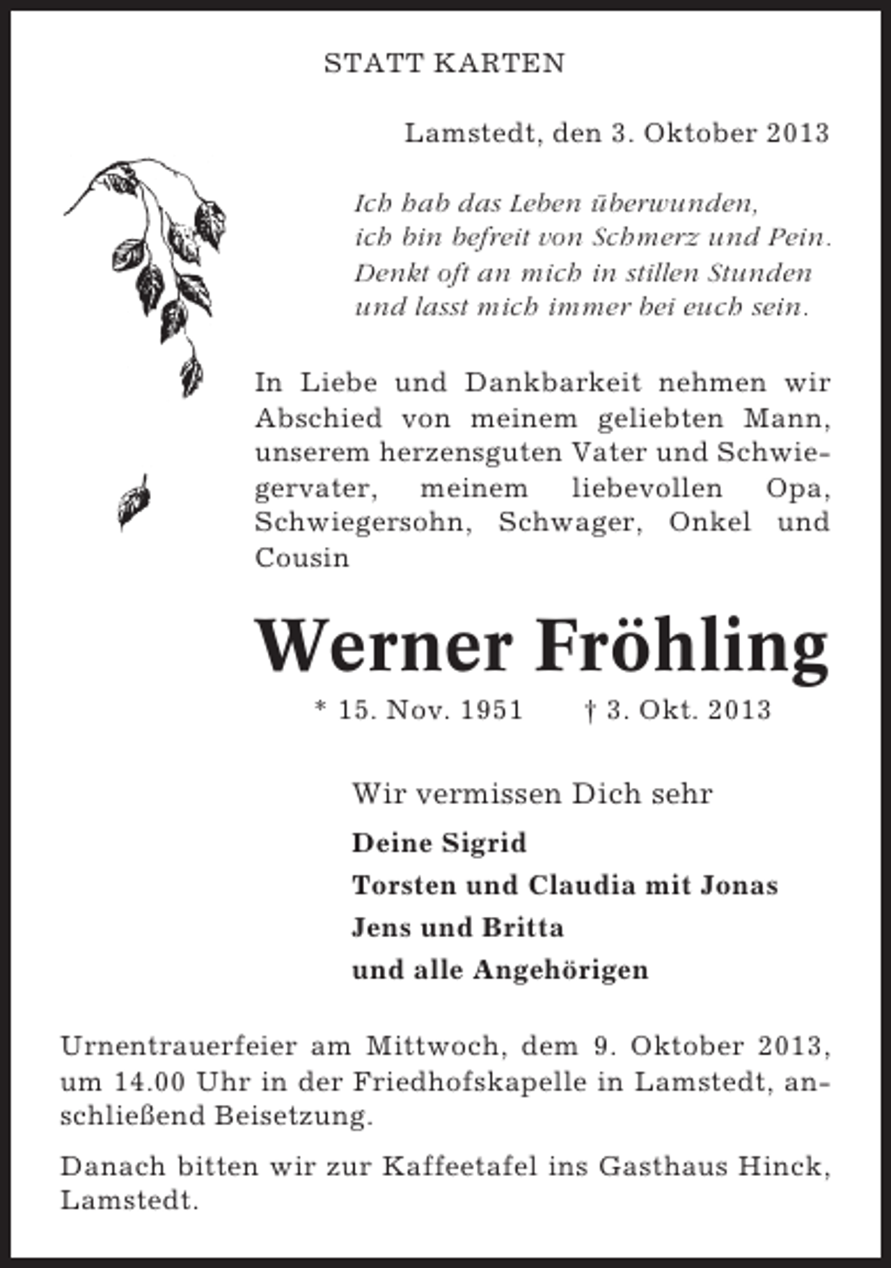 <p>STATT KARTEN<br />Lamstedt, den 3. Oktober 2013<br />Ich hab das Leben überwunden,<br />ich bin befreit von Schmerz und Pein.<br />Denkt oft an mich in stillen Stunden<br />und lasst mich immer bei euch sein.<br />In Liebe und Dankbarkeit nehmen wir<br />Abschied von meinem geliebten Mann,<br />unserem herzensguten Vater und Schwiegervater, meinem liebevollen Opa,<br />Schwiegersohn, Schwager, Onkel und<br />Cousin</p><p>Werner Fröhling<br />* 15. Nov. 1951</p><p>† 3. Okt. 2013</p><p>Wir vermissen Dich sehr<br />Deine Sigrid<br />Torsten und Claudia mit Jonas<br />Jens und Britta<br />und alle Angehörigen<br />Urnentrauerfeier am Mittwoch, dem 9. Oktober 2013,<br />um 14.00 Uhr in der Friedhofskapelle in Lamstedt, anschließend Beisetzung.<br />Danach bitten wir zur Kaffeetafel ins Gasthaus Hinck,<br />Lamstedt.</p>