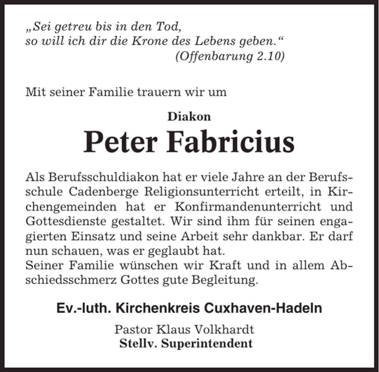<p>„Sei getreu bis in den Tod,<br />so will ich dir die Krone des Lebens geben.“<br />(Offenbarung 2.10)<br />Mit seiner Familie trauern wir um<br />Diakon</p><p>Peter Fabricius<br />Als Berufsschuldiakon hat er viele Jahre an der Berufsschule Cadenberge Religionsunterricht erteilt, in Kirchengemeinden hat er Konfirmandenunterricht und<br />Gottesdienste gestaltet. Wir sind ihm für seinen engagierten Einsatz und seine Arbeit sehr dankbar. Er darf<br />nun schauen, was er geglaubt hat.<br />Seiner Familie wünschen wir Kraft und in allem Abschiedsschmerz Gottes gute Begleitung.</p><p>Ev.-luth. Kirchenkreis Cuxhaven-Hadeln<br />Pastor Klaus Volkhardt<br />Stellv. Superintendent</p>