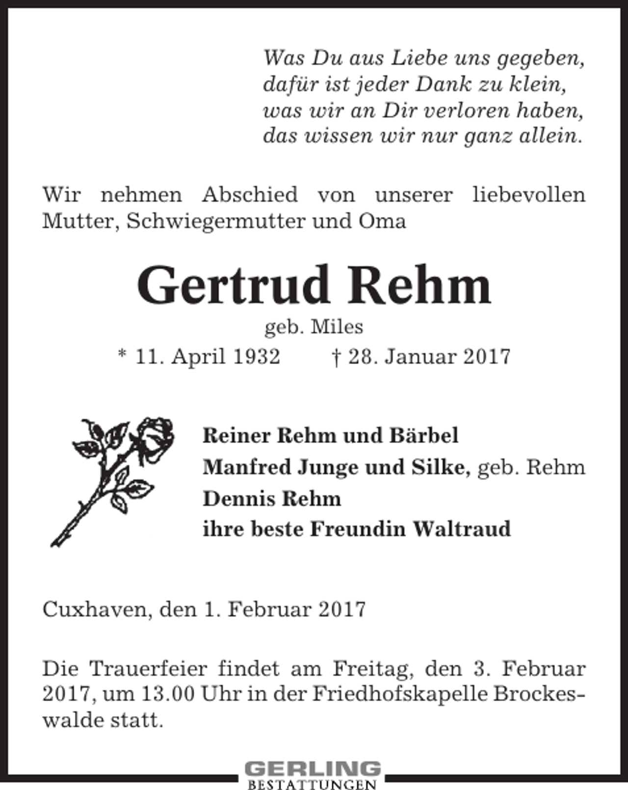 <p>Was Du aus Liebe uns gegeben,<br />dafür ist jeder Dank zu klein,<br />was wir an Dir verloren haben,<br />das wissen wir nur ganz allein.<br />Wir nehmen Abschied von unserer liebevollen<br />Mutter, Schwiegermutter und Oma</p><p>Gertrud Rehm<br />geb. Miles</p><p>* 11. April 1932</p><p>† 28. Januar 2017</p><p>Reiner Rehm und Bärbel<br />Manfred Junge und Silke, geb. Rehm<br />Dennis Rehm<br />ihre beste Freundin Waltraud</p><p>Cuxhaven, den 1. Februar 2017<br />Die Trauerfeier findet am Freitag, den 3. Februar<br />2017, um 13.00 Uhr in der Friedhofskapelle Brockeswalde statt.</p>