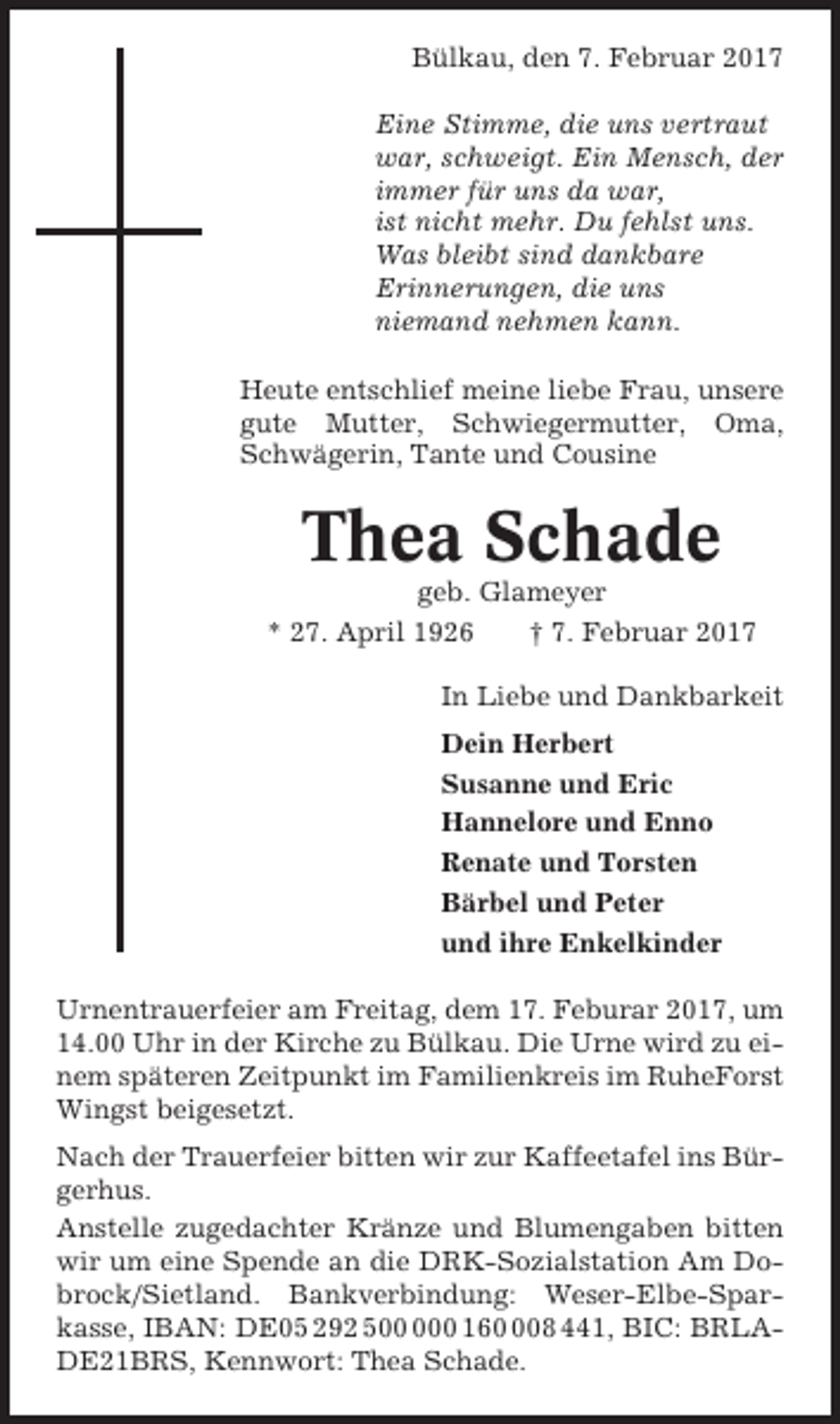 <p>Bülkau, den 7. Februar 2017<br />Eine Stimme, die uns vertraut<br />war, schweigt. Ein Mensch, der<br />immer für uns da war,<br />ist nicht mehr. Du fehlst uns.<br />Was bleibt sind dankbare<br />Erinnerungen, die uns<br />niemand nehmen kann.<br />Heute entschlief meine liebe Frau, unsere<br />gute Mutter, Schwiegermutter, Oma,<br />Schwägerin, Tante und Cousine</p><p>Thea Schade<br />geb. Glameyer<br />* 27. April 1926<br />† 7. Februar 2017<br />In Liebe und Dankbarkeit<br />Dein Herbert<br />Susanne und Eric<br />Hannelore und Enno<br />Renate und Torsten<br />Bärbel und Peter<br />und ihre Enkelkinder<br />Urnentrauerfeier am Freitag, dem 17. Feburar 2017, um<br />14.00 Uhr in der Kirche zu Bülkau. Die Urne wird zu einem späteren Zeitpunkt im Familienkreis im RuheForst<br />Wingst beigesetzt.<br />Nach der Trauerfeier bitten wir zur Kaffeetafel ins Bürgerhus.<br />Anstelle zugedachter Kränze und Blumengaben bitten<br />wir um eine Spende an die DRK-Sozialstation Am Dobrock/Sietland. Bankverbindung: Weser-Elbe-Sparkasse, IBAN: DE05 292 50 1608 441, BIC: BRLADE21BRS, Kennwort: Thea Schade.</p>