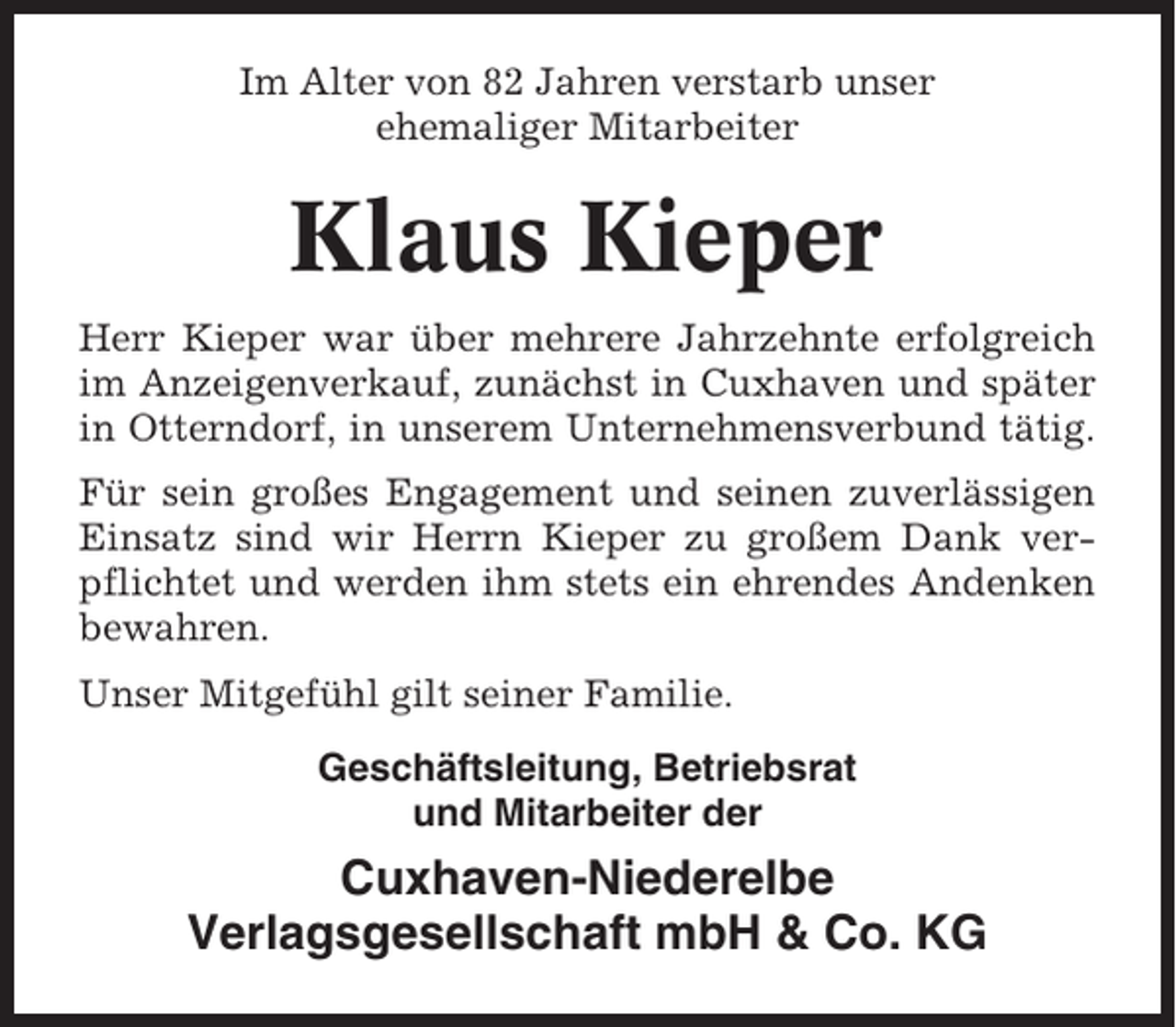 <p>Im Alter von 82 Jahren verstarb unser<br />ehemaliger Mitarbeiter</p><p>Klaus Kieper<br />Herr Kieper war über mehrere Jahrzehnte erfolgreich<br />im Anzeigenverkauf, zunächst in Cuxhaven und später<br />in Otterndorf, in unserem Unternehmensverbund tätig.<br />Für sein großes Engagement und seinen zuverlässigen<br />Einsatz sind wir Herrn Kieper zu großem Dank verpflichtet und werden ihm stets ein ehrendes Andenken<br />bewahren.<br />Unser Mitgefühl gilt seiner Familie.<br />Geschäftsleitung, Betriebsrat<br />und Mitarbeiter der</p><p>Cuxhaven-Niederelbe<br />Verlagsgesellschaft mbH &amp; Co. KG</p>