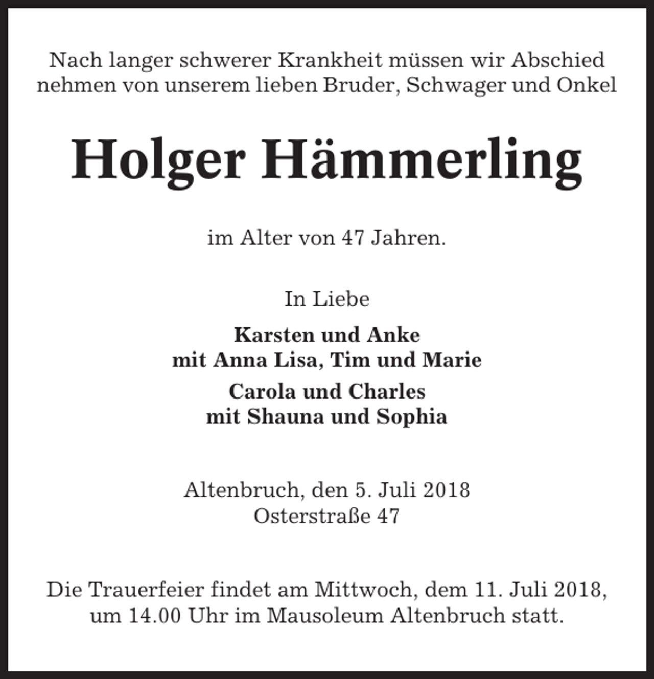 <p>Nach langer schwerer Krankheit müssen wir Abschied<br />nehmen von unserem lieben Bruder, Schwager und Onkel</p><p>Holger Hämmerling<br />im Alter von 47 Jahren.<br />In Liebe<br />Karsten und Anke<br />mit Anna Lisa, Tim und Marie<br />Carola und Charles<br />mit Shauna und Sophia<br />Altenbruch, den 5. Juli 2018<br />Osterstraße 47<br />Die Trauerfeier findet am Mittwoch, dem 11. Juli 2018,<br />um 14.00 Uhr im Mausoleum Altenbruch statt.</p>