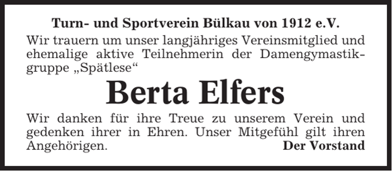 <p>Turn- und Sportverein Bülkau von 1912 e.V.<br />Wir trauern um unser langjähriges Vereinsmitglied und<br />ehemalige aktive Teilnehmerin der Damengymastikgruppe „Spätlese“</p><p>Berta Elfers<br />Wir danken für ihre Treue zu unserem Verein und<br />gedenken ihrer in Ehren. Unser Mitgefühl gilt ihren<br />Angehörigen.<br />Der Vorstand</p>