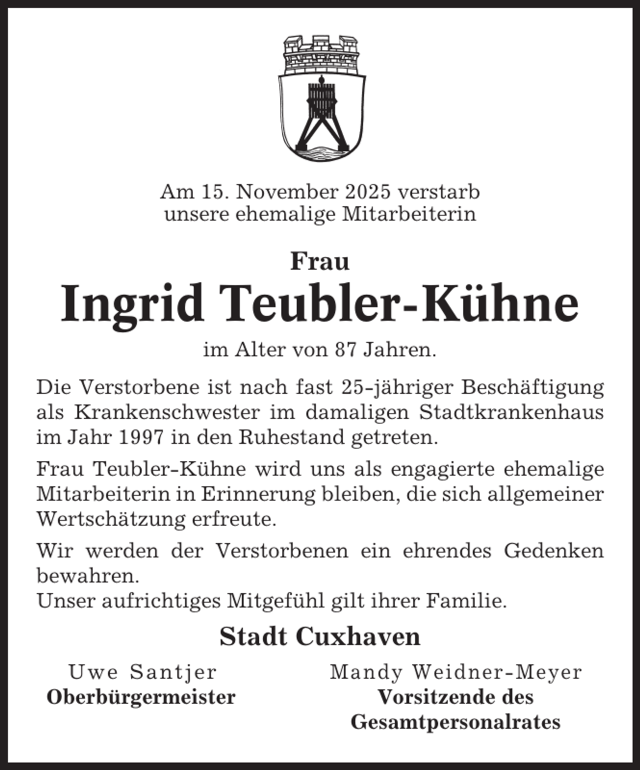 <p>Am 15. November 2025 verstarb<br />unsere ehemalige Mitarbeiterin</p><p>Frau</p><p>Ingrid Teubler-Kühne<br />im Alter von 87 Jahren.<br />Die Verstorbene ist nach fast 25-jähriger Beschäftigung<br />als Krankenschwester im damaligen Stadtkrankenhaus<br />im Jahr 1997 in den Ruhestand getreten.<br />Frau Teubler-Kühne wird uns als engagierte ehemalige<br />Mitarbeiterin in Erinnerung bleiben, die sich allgemeiner<br />Wertschätzung erfreute.<br />Wir werden der Verstorbenen ein ehrendes Gedenken<br />bewahren.<br />Unser aufrichtiges Mitgefühl gilt ihrer Familie.</p><p>Stadt Cuxhaven<br />Uwe Santjer<br />Oberbürgermeister</p><p>Mandy Weidner-Meyer<br />Vorsitzende des<br />Gesamtpersonalrates</p>