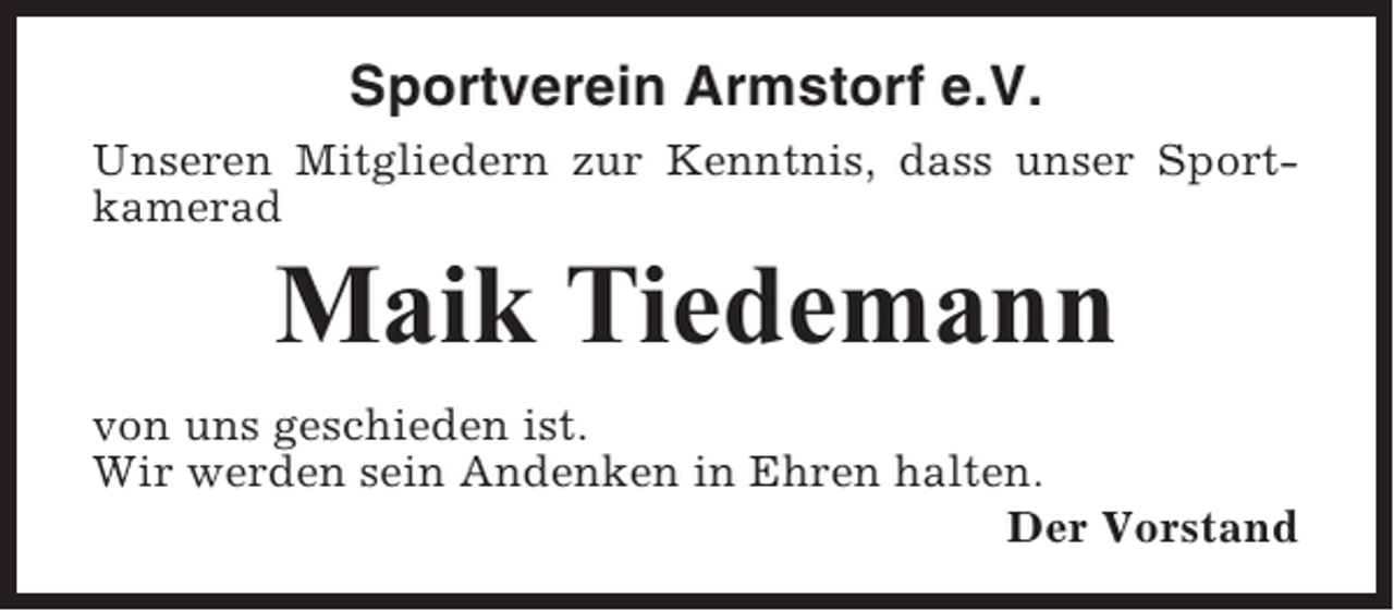 <p>Sportverein Armstorf e.V.<br />Unseren Mitgliedern zur Kenntnis, dass unser Sportkamerad</p><p>Maik Tiedemann<br />von uns geschieden ist.<br />Wir werden sein Andenken in Ehren halten.<br />Der Vorstand</p>