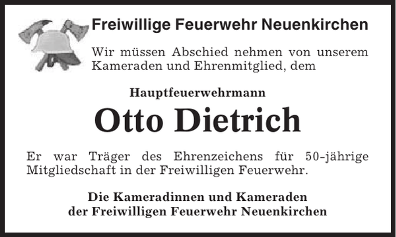 <p>Freiwillige Feuerwehr Neuenkirchen<br />Wir müssen Abschied nehmen von unserem<br />Kameraden und Ehrenmitglied, dem<br />Hauptfeuerwehrmann</p><p>Otto Dietrich<br />Er war Träger des Ehrenzeichens für 50-jährige<br />Mitgliedschaft in der Freiwilligen Feuerwehr.<br />Die Kameradinnen und Kameraden<br />der Freiwilligen Feuerwehr Neuenkirchen</p>