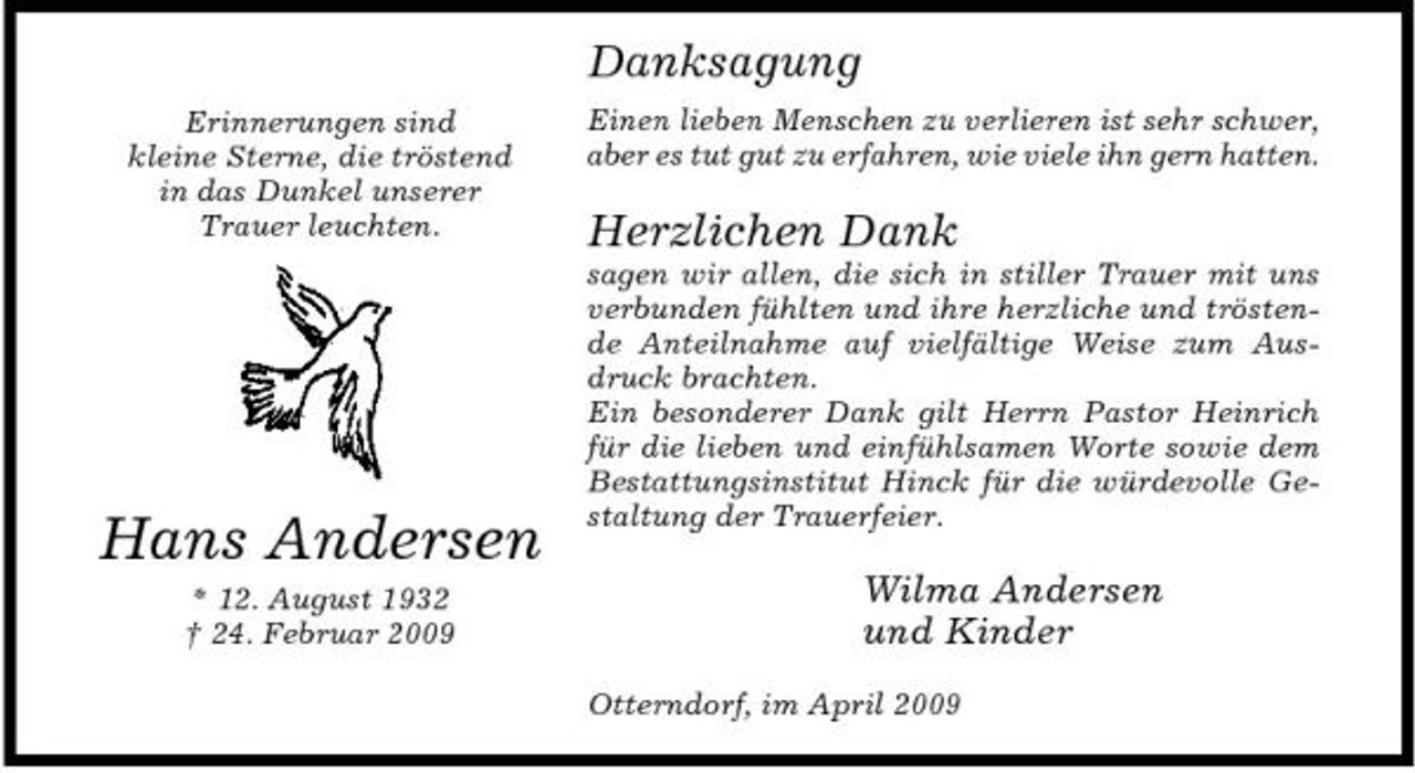 <p>Danksagung<br />Erinnerungen sind kleine Sterne, die tröstend in das Dunkel unserer Trauer leuchten. Einen lieben Menschen zu verlieren ist sehr schwer, aber es tut gut zu erfahren, wie viele ihn gern hatten.</p><p>Herzlichen Dank<br />sagen wir allen, die sich in stiller Trauer mit uns verbunden fühlten und ihre herzliche und tröstende Anteilnahme auf vielfältige Weise zum Ausdruck brachten. Ein besonderer Dank gilt Herrn Pastor Heinrich für die lieben und einfühlsamen Worte sowie dem Bestattungsinstitut Hinck für die würdevolle Gestaltung der Trauerfeier.</p><p>Hans Andersen<br />* 12. August 1932 † 24. Februar 2009</p><p>Wilma Andersen und Kinder<br />Otterndorf, im April 2009</p>