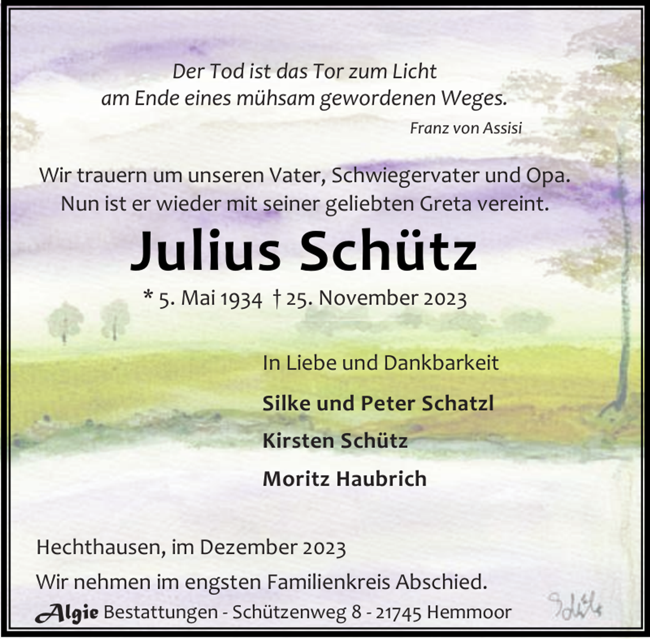 <p>Der Tod ist das Tor zum Licht<br />am Ende eines mühsam gewordenen Weges.<br />Franz von Assisi</p><p>Wir trauern um unseren Vater, Schwiegervater und Opa.<br />Nun ist er wieder mit seiner geliebten Greta vereint.</p><p>Julius Schütz<br />* 5. Mai 1934 † 25. November 2023</p><p>In Liebe und Dankbarkeit<br />Silke und Peter Schatzl<br />Kirsten Schütz<br />Moritz Haubrich<br />Hechthausen, im Dezember 2023<br />Wir nehmen im engsten Familienkreis Abschied.<br />Algie Bestattungen - Schützenweg 8 - 21745 Hemmoor</p>