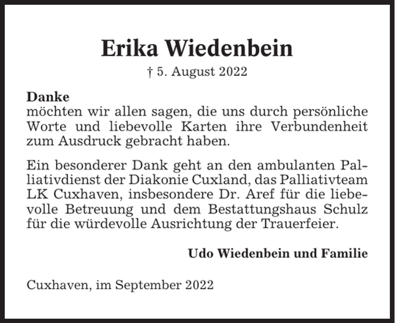 <p>Erika Wiedenbein<br />† 5. August 2022</p><p>Danke<br />möchten wir allen sagen, die uns durch persönliche<br />Worte und liebevolle Karten ihre Verbundenheit<br />zum Ausdruck gebracht haben.<br />Ein besonderer Dank geht an den ambulanten Palliativdienst der Diakonie Cuxland, das Palliativteam<br />LK Cuxhaven, insbesondere Dr. Aref für die liebevolle Betreuung und dem Bestattungshaus Schulz<br />für die würdevolle Ausrichtung der Trauerfeier.<br />Udo Wiedenbein und Familie<br />Cuxhaven, im September 2022</p>