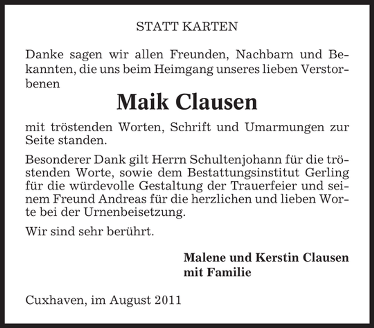 <p>STATT KARTEN<br />Danke sagen wir allen Freunden, Nachbarn und Bekannten, die uns beim Heimgang unseres lieben Verstorbenen</p><p>Maik Clausen<br />mit tröstenden Worten, Schrift und Umarmungen zur<br />Seite standen.<br />Besonderer Dank gilt Herrn Schultenjohann für die tröstenden Worte, sowie dem Bestattungsinstitut Gerling<br />für die würdevolle Gestaltung der Trauerfeier und seinem Freund Andreas für die herzlichen und lieben Worte bei der Urnenbeisetzung.<br />Wir sind sehr berührt.<br />Malene und Kerstin Clausen<br />mit Familie<br />Cuxhaven, im August 2011</p>