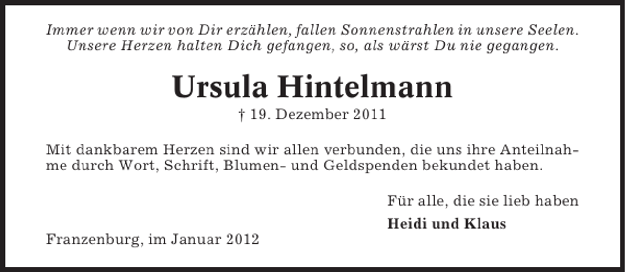 <p>Immer wenn wir von Dir erzählen, fallen Sonnenstrahlen in unsere Seelen.<br />Unsere Herzen halten Dich gefangen, so, als wärst Du nie gegangen.</p><p>Ursula Hintelmann<br />† 19. Dezember 2011<br />Mit dankbarem Herzen sind wir allen verbunden, die uns ihre Anteilnahme durch Wort, Schrift, Blumen- und Geldspenden bekundet haben.<br />Für alle, die sie lieb haben<br />Heidi und Klaus<br />Franzenburg, im Januar 2012</p>
