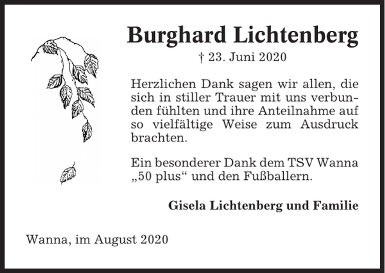 <p>Burghard Lichtenberg<br />† 23. Juni 2020<br />Herzlichen Dank sagen wir allen, die<br />sich in stiller Trauer mit uns verbunden fühlten und ihre Anteilnahme auf<br />so vielfältige Weise zum Ausdruck<br />brachten.<br />Ein besonderer Dank dem TSV Wanna<br />„50 plus“ und den Fußballern.<br />Gisela Lichtenberg und Familie<br />Wanna, im August 2020</p>