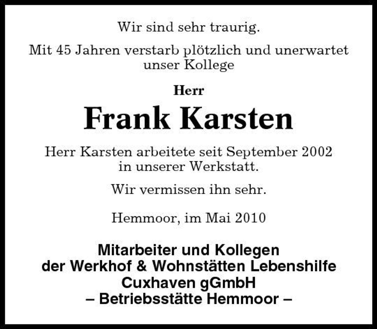 <p>Wir sind sehr traurig. Mit 45 Jahren verstarb plötzlich und unerwartet unser Kollege Herr</p><p>Frank Karsten<br />Herr Karsten arbeitete seit September 2002 in unserer Werkstatt. Wir vermissen ihn sehr. Hemmoor, im Mai 2010</p><p>Mitarbeiter und Kollegen der Werkhof &amp; Wohnstätten Lebenshilfe Cuxhaven gGmbH – Betriebsstätte Hemmoor –</p>