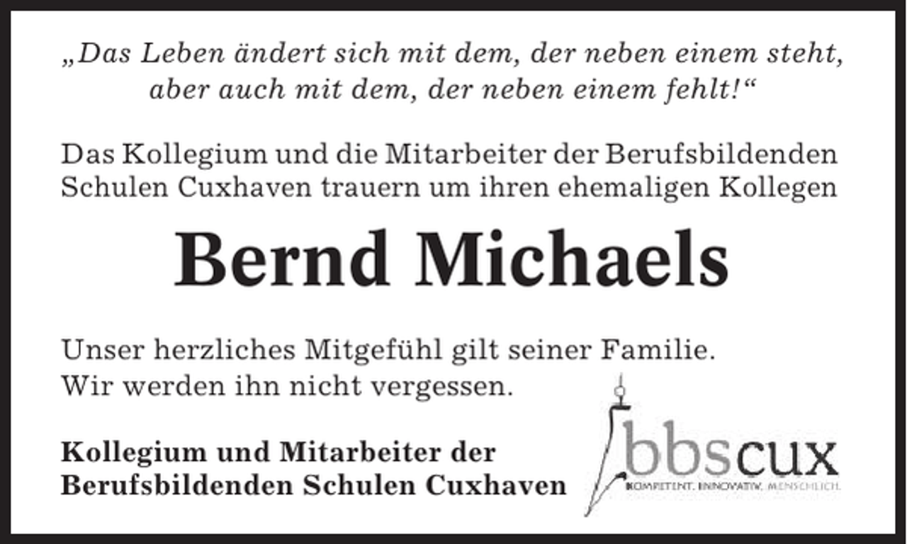 <p>„Das Leben ändert sich mit dem, der neben einem steht,<br />aber auch mit dem, der neben einem fehlt!“<br />Das Kollegium und die Mitarbeiter der Berufsbildenden<br />Schulen Cuxhaven trauern um ihren ehemaligen Kollegen</p><p>Bernd Michaels<br />Unser herzliches Mitgefühl gilt seiner Familie.<br />Wir werden ihn nicht vergessen.<br />Kollegium und Mitarbeiter der<br />Berufsbildenden Schulen Cuxhaven</p>