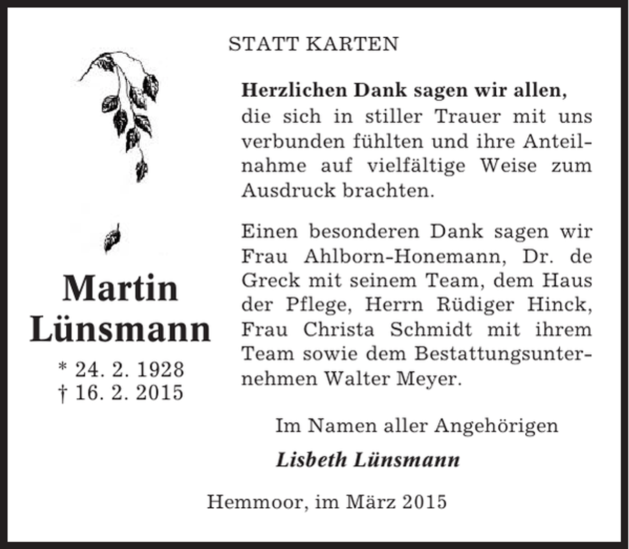 <p>STATT KARTEN<br />Herzlichen Dank sagen wir allen,<br />die sich in stiller Trauer mit uns<br />verbunden fühlten und ihre Anteilnahme auf vielfältige Weise zum<br />Ausdruck brachten.</p><p>Martin<br />Lünsmann<br />* 24. 2. 1928<br />† 16. 2. 2015</p><p>Einen besonderen Dank sagen wir<br />Frau Ahlborn-Honemann, Dr. de<br />Greck mit seinem Team, dem Haus<br />der Pflege, Herrn Rüdiger Hinck,<br />Frau Christa Schmidt mit ihrem<br />Team sowie dem Bestattungsunternehmen Walter Meyer.<br />Im Namen aller Angehörigen<br />Lisbeth Lünsmann</p><p>Hemmoor, im März 2015</p>