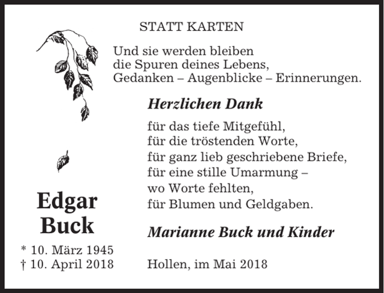 <p>STATT KARTEN<br />Und sie werden bleiben<br />die Spuren deines Lebens,<br />Gedanken – Augenblicke – Erinnerungen.</p><p>Herzlichen Dank</p><p>Edgar<br />Buck<br />* 10. März 1945<br />† 10. April 2018</p><p>für das tiefe Mitgefühl,<br />für die tröstenden Worte,<br />für ganz lieb geschriebene Briefe,<br />für eine stille Umarmung –<br />wo Worte fehlten,<br />für Blumen und Geldgaben.</p><p>Marianne Buck und Kinder<br />Hollen, im Mai 2018</p>