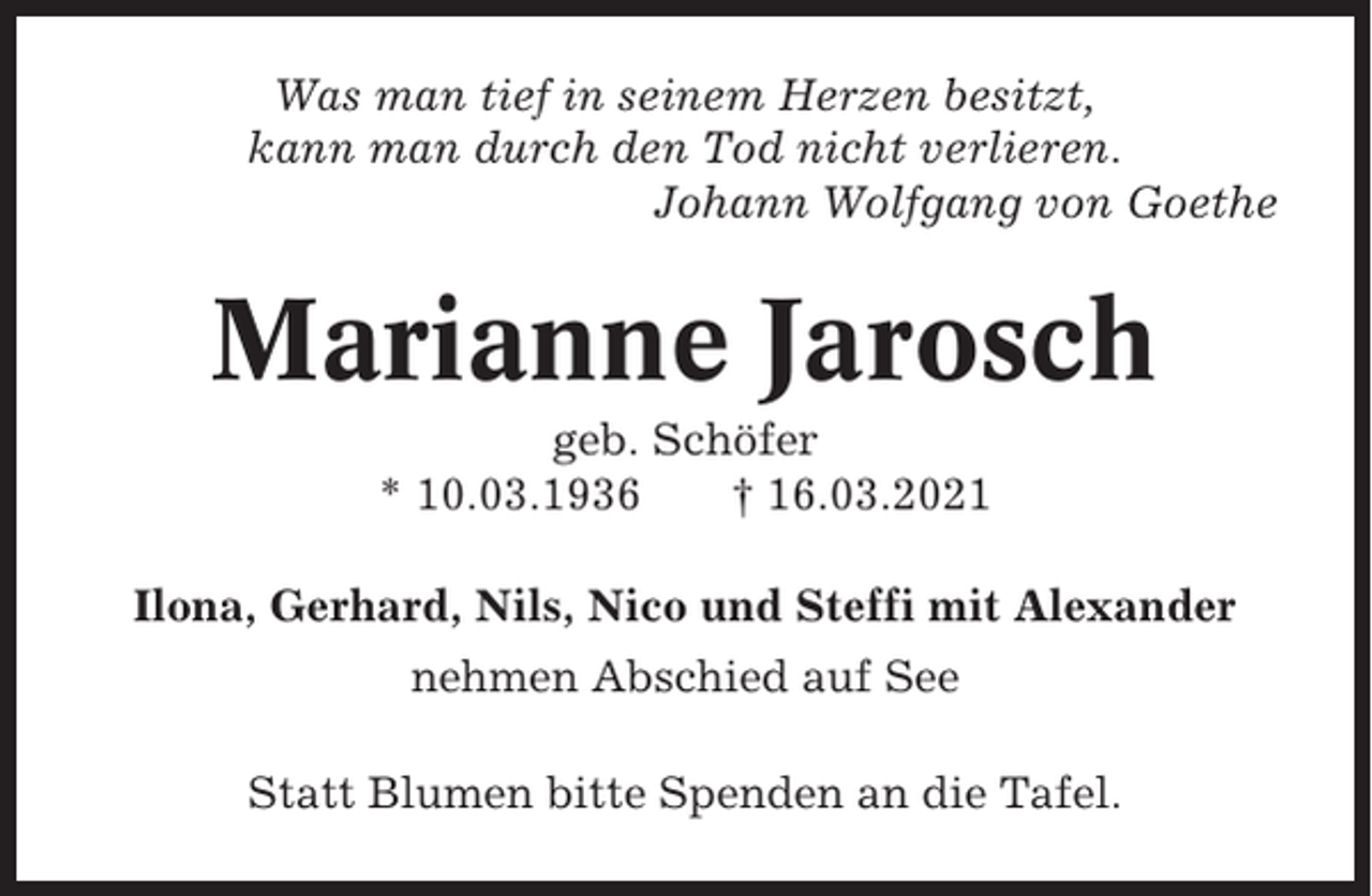 <p>Was man tief in seinem Herzen besitzt,<br />kann man durch den Tod nicht verlieren.<br />Johann Wolfgang von Goethe</p><p>Marianne Jarosch<br />geb. Schöfer<br />* 10.03.1936<br />† 16.03.2021<br />Ilona, Gerhard, Nils, Nico und Steffi mit Alexander<br />nehmen Abschied auf See<br />Statt Blumen bitte Spenden an die Tafel.</p>