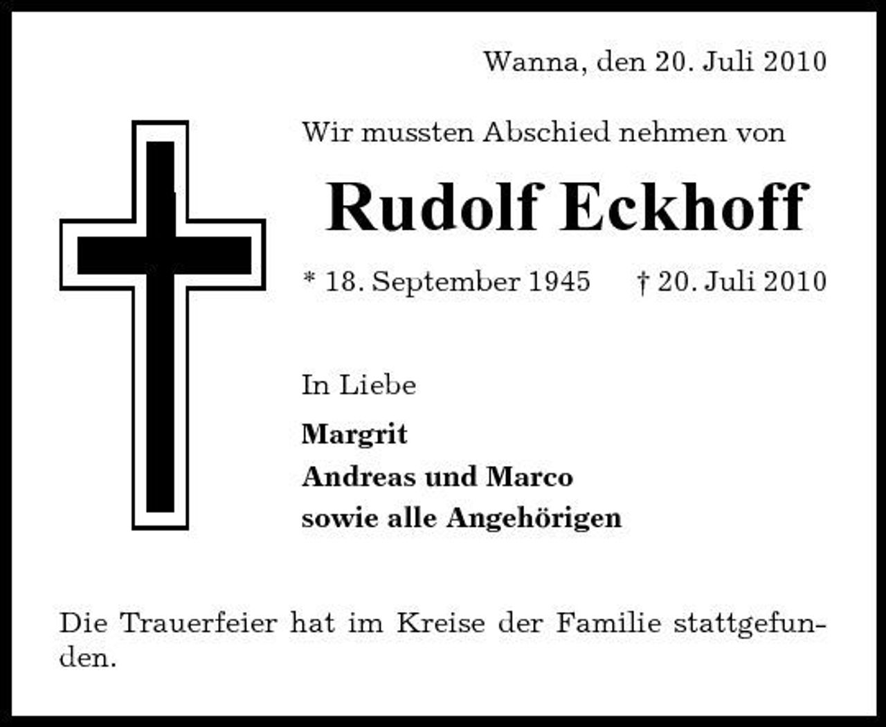<p>Wanna, den 20. Juli 2010 Wir mussten Abschied nehmen von</p><p>Rudolf Eckhoff<br />* 18. September 1945 † 20. Juli 2010 In Liebe Margrit Andreas und Marco sowie alle Angehörigen</p><p>Die Trauerfeier hat im Kreise der Familie stattgefunden.</p>