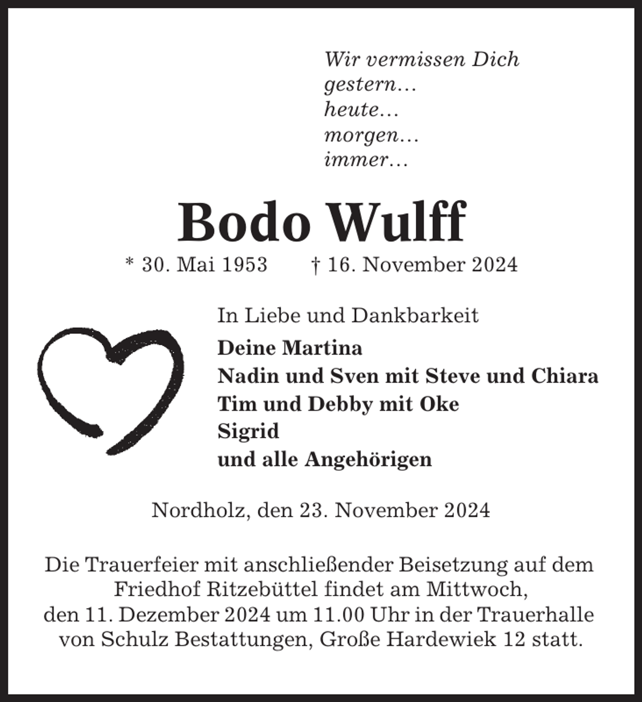 <p>Wir vermissen Dich<br />gestern…<br />heute…<br />morgen…<br />immer…</p><p>Bodo Wulff<br />* 30. Mai 1953</p><p>† 16. November 2024</p><p>In Liebe und Dankbarkeit<br />Deine Martina<br />Nadin und Sven mit Steve und Chiara<br />Tim und Debby mit Oke<br />Sigrid<br />und alle Angehörigen<br />Nordholz, den 23. November 2024<br />Die Trauerfeier mit anschließender Beisetzung auf dem<br />Friedhof Ritzebüttel findet am Mittwoch,<br />den 11. Dezember 2024 um 11.00 Uhr in der Trauerhalle<br />von Schulz Bestattungen, Große Hardewiek 12 statt.</p>