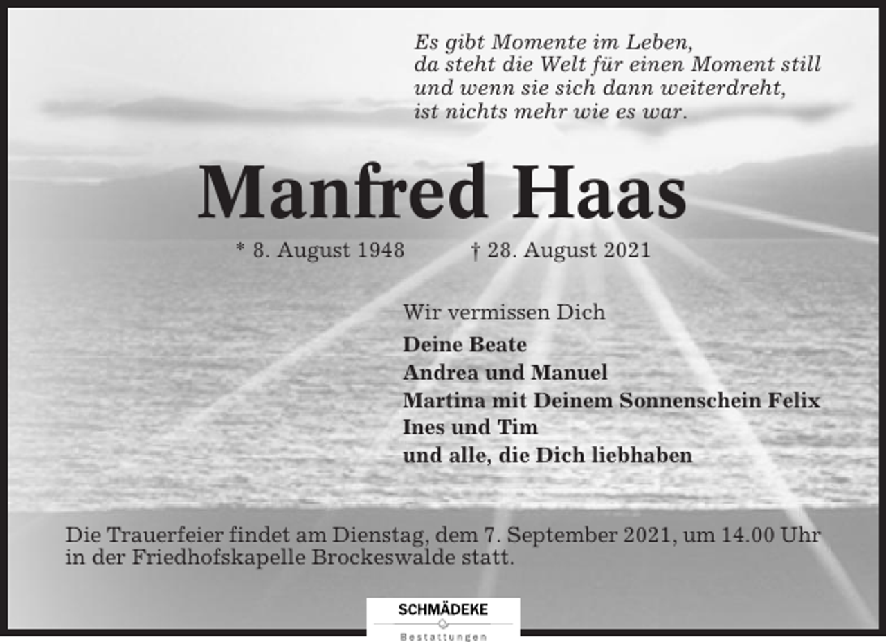 <p>Es gibt Momente im Leben,<br />da steht die Welt für einen Moment still<br />und wenn sie sich dann weiterdreht,<br />ist nichts mehr wie es war.</p><p>Manfred Haas<br />* 8. August 1948</p><p>† 28. August 2021</p><p>Wir vermissen Dich<br />Deine Beate<br />Andrea und Manuel<br />Martina mit Deinem Sonnenschein Felix<br />Ines und Tim<br />und alle, die Dich liebhaben</p><p>Die Trauerfeier findet am Dienstag, dem 7. September 2021, um 14.00 Uhr<br />in der Friedhofskapelle Brockeswalde statt.</p>