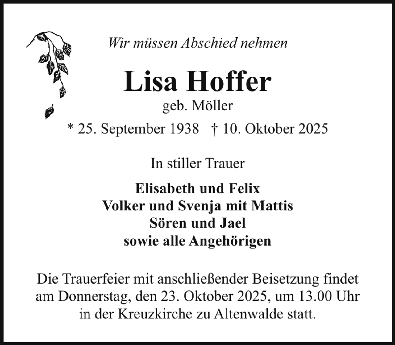 <p>Wir müssen Abschied nehmen</p><p>Lisa Hoffer<br />geb. Möller</p><p>* 25. September 1938 † 10. Oktober 2025<br />In stiller Trauer<br />Elisabeth und Felix<br />Volker und Svenja mit Mattis<br />Sören und Jael<br />sowie alle Angehörigen<br />Die Trauerfeier mit anschließender Beisetzung findet<br />am Donnerstag, den 23. Oktober 2025, um 13.00 Uhr<br />in der Kreuzkirche zu Altenwalde statt.</p>