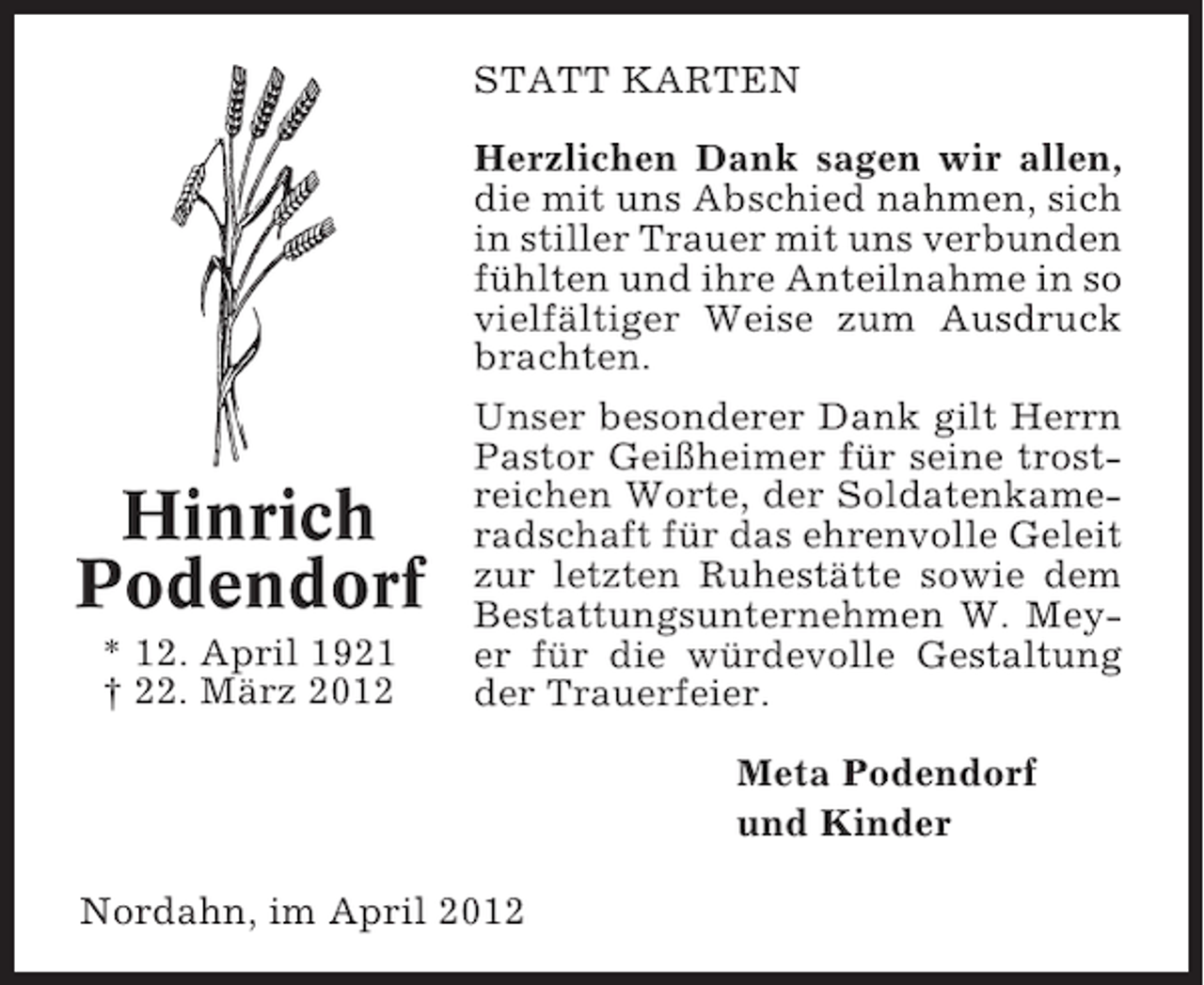 <p>STATT KARTEN<br />Herzlichen Dank sagen wir allen,<br />die mit uns Abschied nahmen, sich<br />in stiller Trauer mit uns verbunden<br />fühlten und ihre Anteilnahme in so<br />vielfältiger Weise zum Ausdruck<br />brachten.</p><p>Hinrich<br />Podendorf<br />* 12. April 1921<br />† 22. März 2012</p><p>Unser besonderer Dank gilt Herrn<br />Pastor Geißheimer für seine trostreichen Worte, der Soldatenkameradschaft für das ehrenvolle Geleit<br />zur letzten Ruhestätte sowie dem<br />Bestattungsunternehmen W. Meyer für die würdevolle Gestaltung<br />der Trauerfeier.<br />Meta Podendorf<br />und Kinder</p><p>Nordahn, im April 2012</p>