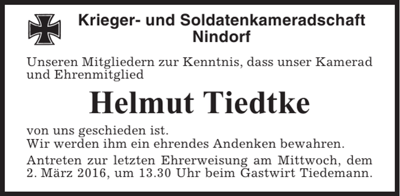 <p>Krieger- und Soldatenkameradschaft<br />Nindorf<br />Unseren Mitgliedern zur Kenntnis, dass unser Kamerad<br />und Ehrenmitglied</p><p>Helmut Tiedtke<br />von uns geschieden ist.<br />Wir werden ihm ein ehrendes Andenken bewahren.<br />Antreten zur letzten Ehrerweisung am Mittwoch, dem<br />2. März 2016, um 13.30 Uhr beim Gastwirt Tiedemann.</p>