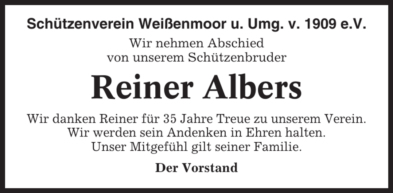 <p>Schützenverein Weißenmoor u. Umg. v. 1909 e.V.<br />Wir nehmen Abschied<br />von unserem Schützenbruder</p><p>Reiner Albers<br />Wir danken Reiner für 35 Jahre Treue zu unserem Verein.<br />Wir werden sein Andenken in Ehren halten.<br />Unser Mitgefühl gilt seiner Familie.<br />Der Vorstand</p>