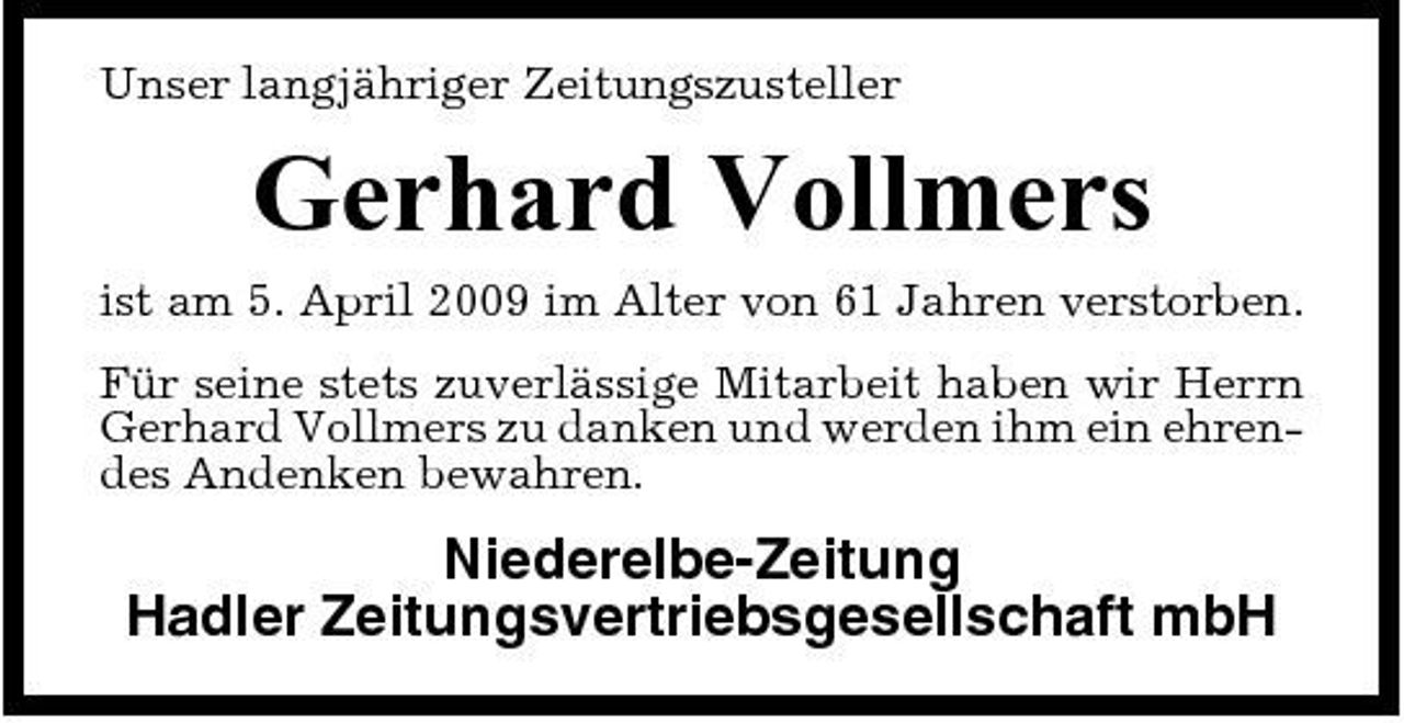 <p>Unser langjähriger Zeitungszusteller</p><p>Gerhard Vollmers<br />ist am 5. April 2009 im Alter von 61 Jahren verstorben. Für seine stets zuverlässige Mitarbeit haben wir Herrn Gerhard Vollmers zu danken und werden ihm ein ehrendes Andenken bewahren.</p><p>Niederelbe-Zeitung Hadler Zeitungsvertriebsgesellschaft mbH</p>
