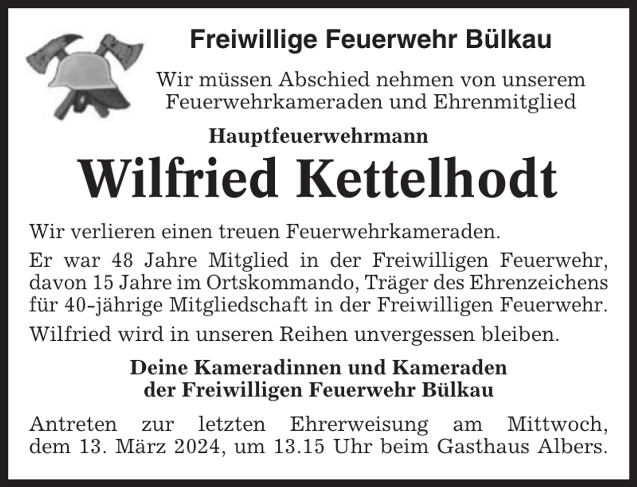 <p>Freiwillige Feuerwehr Bülkau<br />Wir müssen Abschied nehmen von unserem<br />Feuerwehrkameraden und Ehrenmitglied<br />Hauptfeuerwehrmann</p><p>Wilfried Kettelhodt<br />Wir verlieren einen treuen Feuerwehrkameraden.<br />Er war 48 Jahre Mitglied in der Freiwilligen Feuerwehr,<br />davon 15 Jahre im Ortskommando, Träger des Ehrenzeichens<br />für 40-jährige Mitgliedschaft in der Freiwilligen Feuerwehr.<br />Wilfried wird in unseren Reihen unvergessen bleiben.<br />Deine Kameradinnen und Kameraden<br />der Freiwilligen Feuerwehr Bülkau<br />Antreten zur letzten Ehrerweisung am Mittwoch,<br />dem 13. März 2024, um 13.15 Uhr beim Gasthaus Albers.</p>