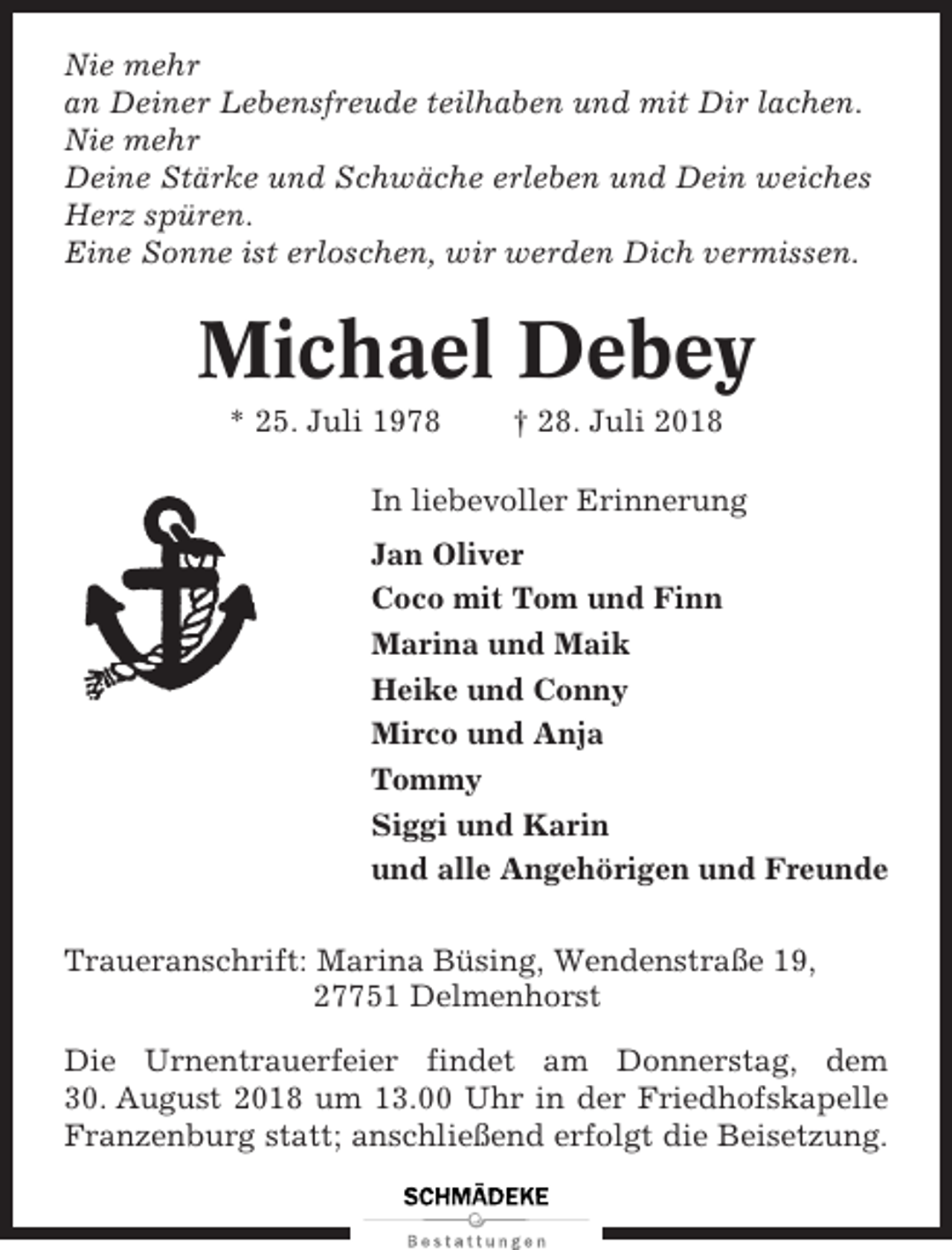 <p>Nie mehr<br />an Deiner Lebensfreude teilhaben und mit Dir lachen.<br />Nie mehr<br />Deine Stärke und Schwäche erleben und Dein weiches<br />Herz spüren.<br />Eine Sonne ist erloschen, wir werden Dich vermissen.</p><p>Michael Debey<br />* 25. Juli 1978</p><p>† 28. Juli 2018</p><p>In liebevoller Erinnerung<br />Jan Oliver<br />Coco mit Tom und Finn<br />Marina und Maik<br />Heike und Conny<br />Mirco und Anja<br />Tommy<br />Siggi und Karin<br />und alle Angehörigen und Freunde<br />Traueranschrift: Marina Büsing, Wendenstraße 19,<br />27751 Delmenhorst<br />Die Urnentrauerfeier findet am Donnerstag, dem<br />30. August 2018 um 13.00 Uhr in der Friedhofskapelle<br />Franzenburg statt; anschließend erfolgt die Beisetzung.</p>