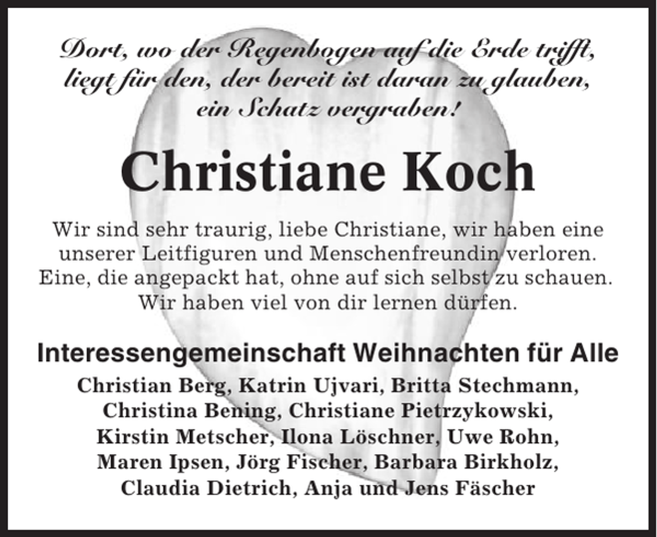 <p>Dort, wo der Regenbogen auf die Erde trifft,<br />liegt für den, der bereit ist daran zu glauben,<br />ein Schatz vergraben!</p><p>Christiane Koch<br />Wir sind sehr traurig, liebe Christiane, wir haben eine<br />unserer Leitfiguren und Menschenfreundin verloren.<br />Eine, die angepackt hat, ohne auf sich selbst zu schauen.<br />Wir haben viel von dir lernen dürfen.</p><p>Interessengemeinschaft Weihnachten für Alle<br />Christian Berg, Katrin Ujvari, Britta Stechmann,<br />Christina Bening, Christiane Pietrzykowski,<br />Kirstin Metscher, Ilona Löschner, Uwe Rohn,<br />Maren Ipsen, Jörg Fischer, Barbara Birkholz,<br />Claudia Dietrich, Anja und Jens Fäscher</p>
