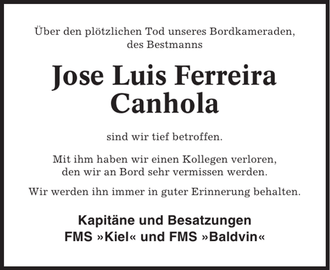 <p>Über den plötzlichen Tod unseres Bordkameraden,<br />des Bestmanns</p><p>Jose Luis Ferreira<br />Canhola<br />sind wir tief betroffen.<br />Mit ihm haben wir einen Kollegen verloren,<br />den wir an Bord sehr vermissen werden.<br />Wir werden ihn immer in guter Erinnerung behalten.</p><p>Kapitäne und Besatzungen<br />FMS »Kiel« und FMS »Baldvin«</p>