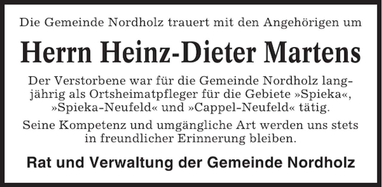 <p>Die Gemeinde Nordholz trauert mit den Angehörigen um</p><p>Herrn Heinz-Dieter Martens<br />Der Verstorbene war für die Gemeinde Nordholz langjährig als Ortsheimatpfleger für die Gebiete »Spieka«,<br />»Spieka-Neufeld« und »Cappel-Neufeld« tätig.<br />Seine Kompetenz und umgängliche Art werden uns stets<br />in freundlicher Erinnerung bleiben.</p><p>Rat und Verwaltung der Gemeinde Nordholz</p>
