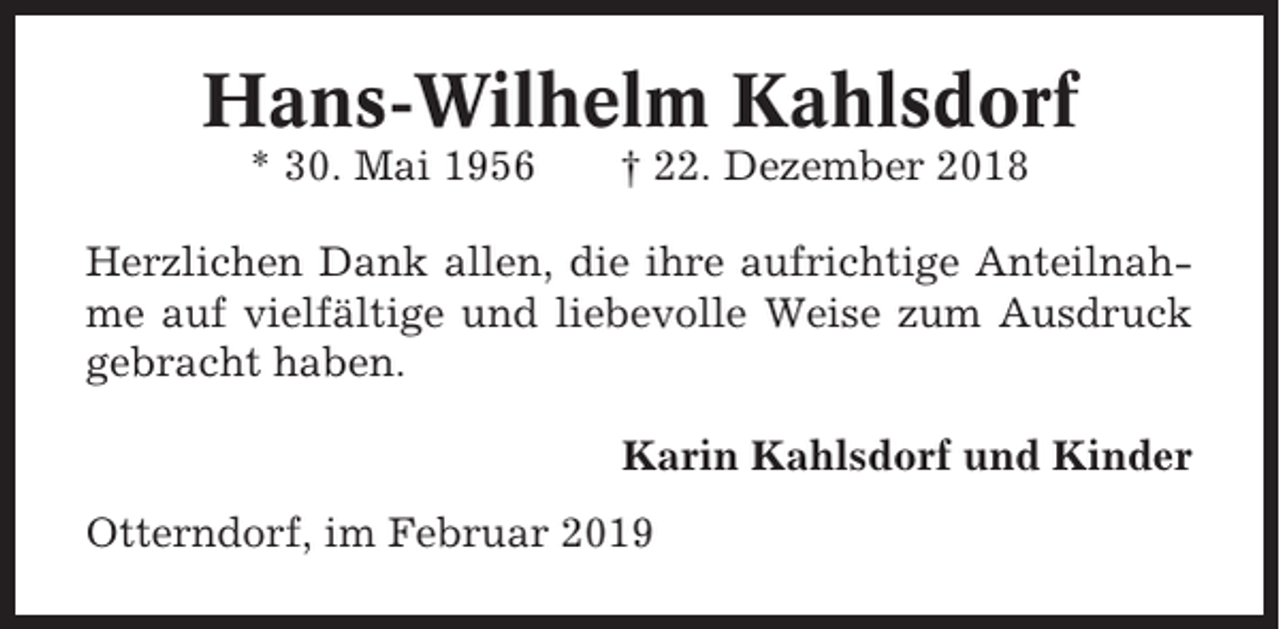 <p>Hans-Wilhelm Kahlsdorf<br />* 30. Mai 1956</p><p>† 22. Dezember 2018</p><p>Herzlichen Dank allen, die ihre aufrichtige Anteilnahme auf vielfältige und liebevolle Weise zum Ausdruck<br />gebracht haben.<br />Karin Kahlsdorf und Kinder<br />Otterndorf, im Februar 2019</p>