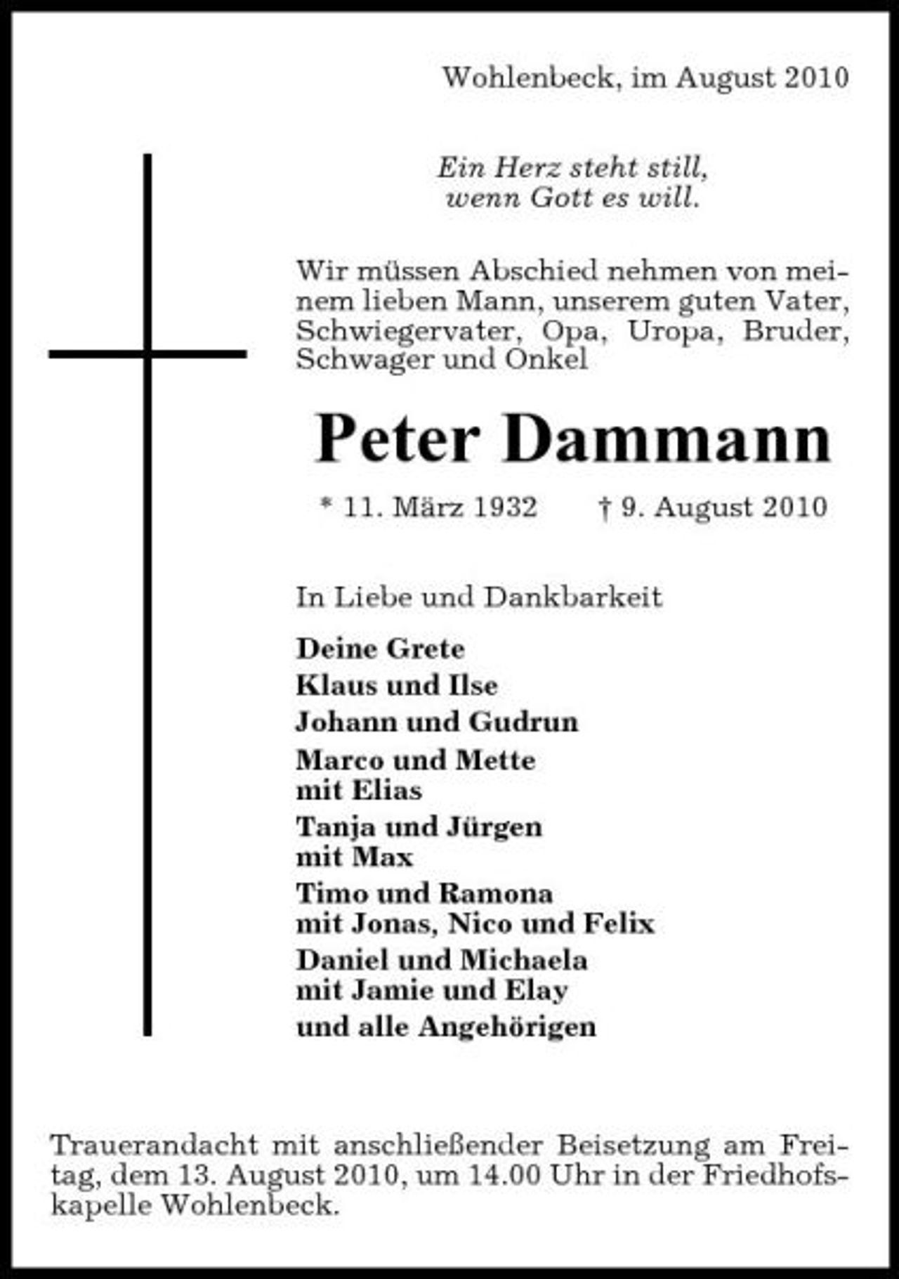 <p>Wohlenbeck, im August 2010 Ein Herz steht still, wenn Gott es will. Wir müssen Abschied nehmen von meinem lieben Mann, unserem guten Vater, Schwiegervater, Opa, Uropa, Bruder, Schwager und Onkel</p><p>Peter Dammann<br />* 11. März 1932 † 9. August 2010 In Liebe und Dankbarkeit Deine Grete Klaus und Ilse Johann und Gudrun Marco und Mette mit Elias Tanja und Jürgen mit Max Timo und Ramona mit Jonas, Nico und Felix Daniel und Michaela mit Jamie und Elay und alle Angehörigen</p><p>Trauerandacht mit anschließender Beisetzung am Freitag, dem 13. August 2010, um 14.00 Uhr in der Friedhofskapelle Wohlenbeck.</p>