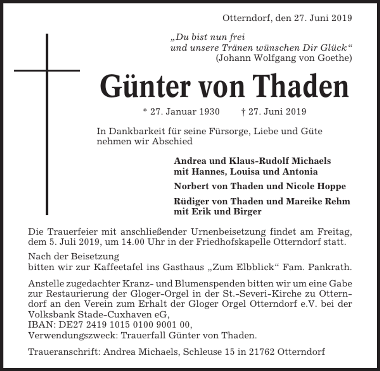 <p>Otterndorf, den 27. Juni 2019<br />„Du bist nun frei<br />und unsere Tränen wünschen Dir Glück“<br />(Johann Wolfgang von Goethe)</p><p>Günter von Thaden<br />* 27. Januar 1930</p><p>† 27. Juni 2019</p><p>In Dankbarkeit für seine Fürsorge, Liebe und Güte<br />nehmen wir Abschied<br />Andrea und Klaus-Rudolf Michaels<br />mit Hannes, Louisa und Antonia<br />Norbert von Thaden und Nicole Hoppe<br />Rüdiger von Thaden und Mareike Rehm<br />mit Erik und Birger<br />Die Trauerfeier mit anschließender Urnenbeisetzung findet am Freitag,<br />dem 5. Juli 2019, um 14.00 Uhr in der Friedhofskapelle Otterndorf statt.<br />Nach der Beisetzung<br />bitten wir zur Kaffeetafel ins Gasthaus „Zum Elbblick“ Fam. Pankrath.<br />Anstelle zugedachter Kranz- und Blumenspenden bitten wir um eine Gabe<br />zur Restaurierung der Gloger-Orgel in der St.-Severi-Kirche zu Otterndorf an den Verein zum Erhalt der Gloger Orgel Otterndorf e.V. bei der<br />Volksbank Stade-Cuxhaven eG,<br />IBAN: DE27 2419 1015 0100 9001 00,<br />Verwendungszweck: Trauerfall Günter von Thaden.<br />Traueranschrift: Andrea Michaels, Schleuse 15 in 21762 Otterndorf</p>